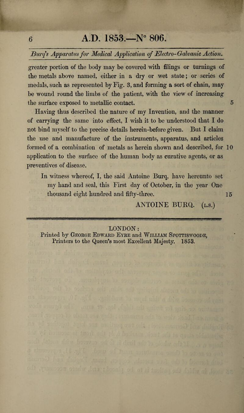 JBurqs Apparatus for Medical Application of Electro- Galvanic Action. greater portion of the body may be covered with filings or turnings of the metals above named, either in a dry or wet state; or series of medals, such as represented by Fig. 3, and forming a sort of chain, may be wound round the limbs of the patient, with the view of increasing the surface exposed to metallic contact. 5 Having thus described the nature of my Invention, and the manner of carrying the same into effect, I wish it to be understood that I do not bind myself to the precise details herein-before given. But I claim the use and manufacture of the instruments, apparatus, and articles formed of a combination of metals as herein shown and described, for 10 application to the surface of the human body as curative agents, or as preventives of disease. In witness whereof, I, the said Antoine Burq, have hereunto set my hand and seal, this First day of October, in the year One thousand eight hundred and fifty-three. 15 ANTOINE BURQ. (l.s.) LONDON: Printed by George Edward Eyre and William Spottiswoode, Printers to the Queen’s most Excellent Majesty. 1853.
