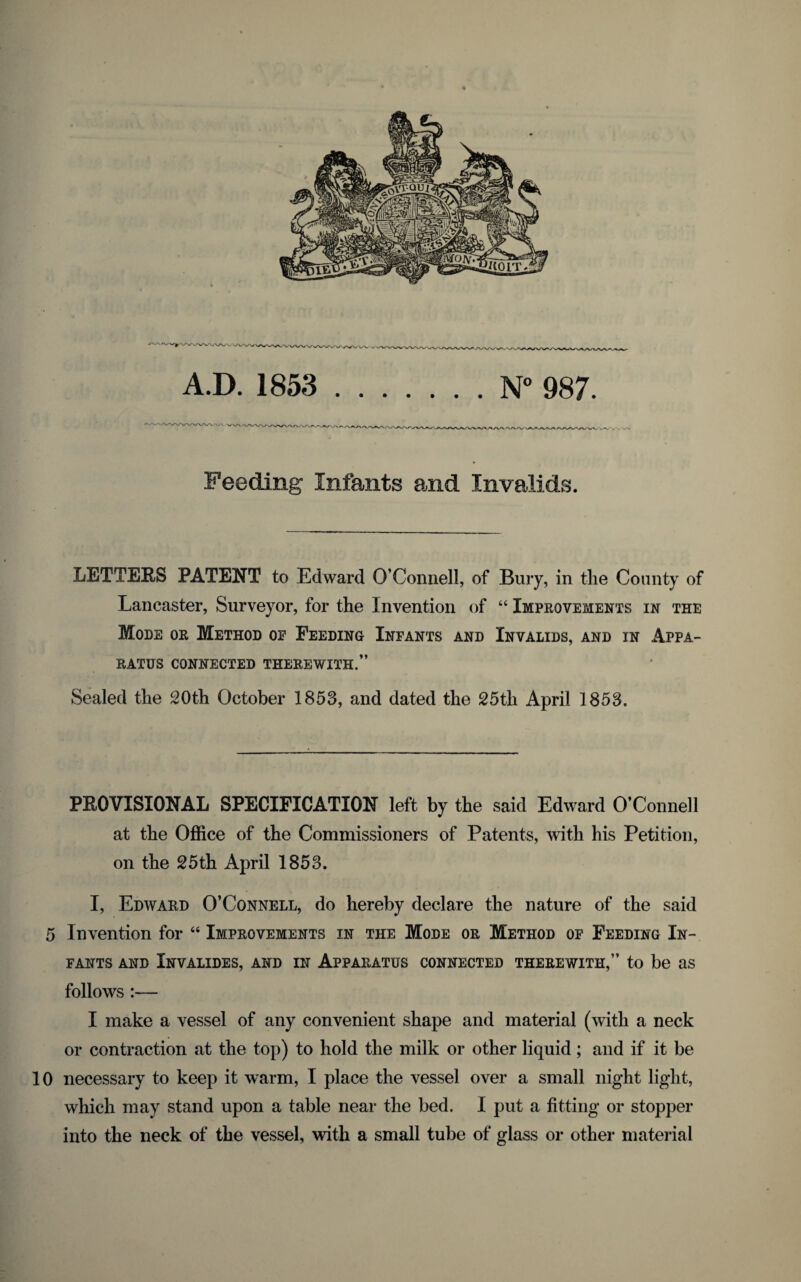 w ^__- n_n_n_-.-o-u-u A.D. 1853 .N° 987. Feeding Infants and Invalids. LETTERS PATENT to Edward O’Connell, of Bury, in the County of Lancaster, Surveyor, for the Invention of “ Improvements in the Mode or Method of Feeding Infants and Invalids, and in Appa¬ ratus CONNECTED THEREWITH.” Sealed the 20th October 1853, and dated the 25th April 1853. PROVISIONAL SPECIFICATION left by the said Edward O’Connell at the Office of the Commissioners of Patents, with his Petition, on the 25 th April 1853. I, Edward O’Connell, do hereby declare the nature of the said 5 Invention for “ Improvements in the Mode or Method of Feeding In¬ fants AND InVALIDES, AND IN APPARATUS CONNECTED THEREWITH,” to be US follows :— I make a vessel of any convenient shape and material (with a neck or contraction at the top) to hold the milk or other liquid; and if it be 10 necessary to keep it warm, I place the vessel over a small night light, which may stand upon a table near the bed. I put a fitting or stopper into the neck of the vessel, with a small tube of glass or other material