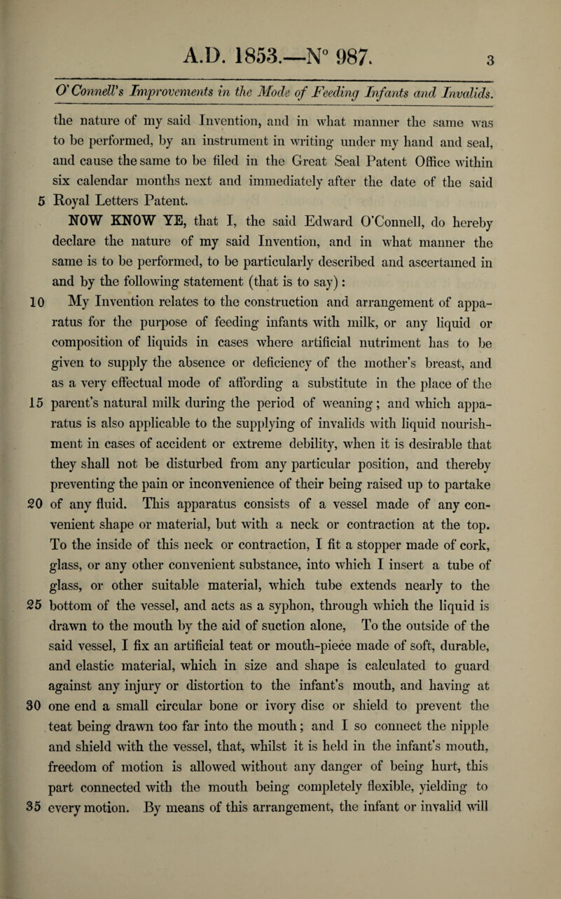 O'Connell's Improvements in the Mode of Feeding Infants and Invalids. the nature of my said Invention, and in what manner the same was to be performed, by an instrument in writing under my hand and seal, and cause the same to be filed in the Great Seal Patent Office within six calendar months next and immediately after the date of the said 5 Royal Letters Patent. ROW KNOW YE, that I, the said Edward O’Connell, do hereby declare the nature of my said Invention, and in what manner the same is to be performed, to be particularly described and ascertained in and by the following statement (that is to say): 10 My Invention relates to the construction and arrangement of appa¬ ratus for the purpose of feeding infants with milk, or any liquid or composition of liquids in cases where artificial nutriment has to be given to supply the absence or deficiency of the mother’s breast, and as a very effectual mode of affording a substitute in the place of the 15 parent’s natural milk during the period of weaning ; and which appa¬ ratus is also applicable to the supplying of invalids with liquid nourish¬ ment in cases of accident or extreme debility, when it is desirable that they shall not be disturbed from any particular position, and thereby preventing the pain or inconvenience of their being raised up to partake 20 of any fluid. This apparatus consists of a vessel made of any con¬ venient shape or material, but with a neck or contraction at the top. To the inside of this neck or contraction, I fit a stopper made of cork, glass, or any other convenient substance, into which I insert a tube of glass, or other suitable material, which tube extends nearly to the 25 bottom of the vessel, and acts as a syphon, through which the liquid is drawn to the mouth by the aid of suction alone, To the outside of the said vessel, I fix an artificial teat or mouth-piece made of soft, durable, and elastic material, which in size and shape is calculated to guard against any injury or distortion to the infant’s mouth, and having at 30 one end a small circular bone or ivory disc or shield to prevent the teat being drawn too far into the mouth; and I so connect the nipple and shield with the vessel, that, whilst it is held in the infant’s mouth, freedom of motion is allowed without any danger of being hurt, this part connected with the mouth being completely flexible, yielding to 35 every motion. By means of this arrangement, the infant or invalid will