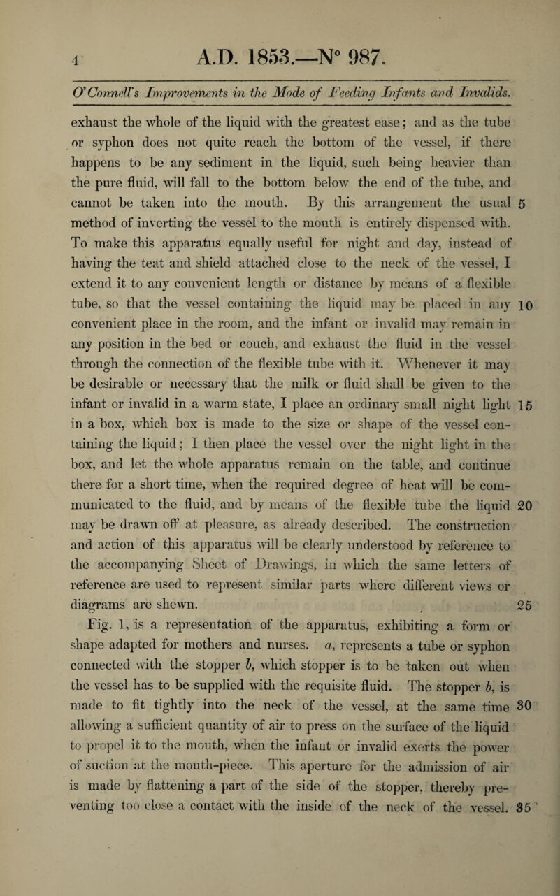 O'Connell's Improvements in the Mode of Feeding Infants and Invalids. exhaust the whole of the liquid with the greatest ease; and as the tube or syphon does not quite reach the bottom of the vessel, if there happens to be any sediment in the liquid, such being heavier than the pure fluid, will fall to the bottom below the end of the tube, and cannot be taken into the mouth. By this arrangement the usual 5 method of inverting the vessel to the mouth is entirely dispensed with. To make this apparatus equally useful for night and day, instead of having the teat and shield attached close to the neck of the vessel, I extend it to any convenient length or distance by means of a flexible tube, so that the vessel containing the liquid may be placed in any 10 convenient place in the room, and the infant or invalid may remain in any position in the bed or couch, and exhaust the fluid in the vessel through the connection of the flexible tube with it. Whenever it may be desirable or necessary that the milk or fluid shall be given to the infant or invalid in a warm state, I place an ordinary small night light 15 in a box, which box is made to the size or shape of the vessel con¬ taining the liquid; 1 then place the vessel over the night light in the box, and let the whole apparatus remain on the table, and continue there for a short time, when the required degree of heat will be com¬ municated to the fluid, and by means of the flexible tube the liquid 20 may be drawn off at pleasure, as already described. The construction and action of this apparatus will be clearly understood by reference to the accompanying Sheet of Drawings, in which the same letters of reference are used to represent similar parts where different views or diagrams are shewn. 25 Fig. 1, is a representation of the apparatus, exhibiting a form or shape adapted for mothers and nurses, a, represents a tube or syphon connected with the stopper b, which stopper is to be taken out when the vessel has to be supplied with the requisite fluid. The stopper b, is made to fit tightly into the neck of the vessel, at the same time 30 allowing a sufficient quantity of air to press on the surface of the liquid to propel it to the mouth, when the infant or invalid exerts the power of suction at the mouth-piece. This aperture for the admission of air is made by flattening a part of the side of the stopper, thereby pre¬ venting too close a contact with the inside of the neck of the vessel. 35 '