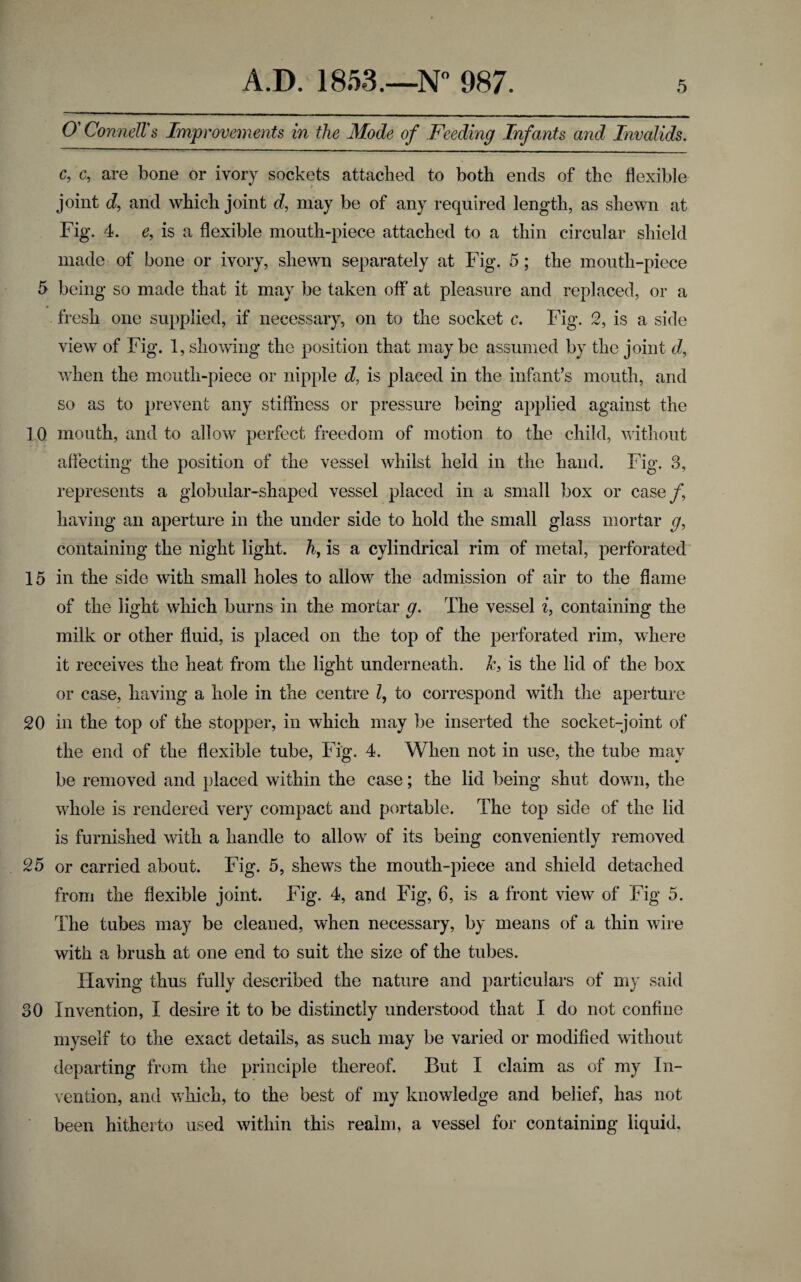 O' Connell's Improvements in the Mode of Feeding Infants and Invalids. c, c, are bone or ivory sockets attached to both ends of the flexible joint d, and which joint d, may be of any required length, as shewn at Fig. 4. e, is a flexible mouth-piece attached to a thin circular shield made of bone or ivory, shewn separately at Fig. 5; the mouth-piece 5 being so made that it may be taken off at pleasure and replaced, or a fresh one supplied, if necessary, on to the socket c. Fig. 2, is a side view of Fig. 1, showing the position that may be assumed by the joint d, when the mouth-piece or nipple d, is placed in the infant’s mouth, and so as to prevent any stiffness or pressure being applied against the 10 mouth, and to allow perfect freedom of motion to the child, without affecting the position of the vessel whilst held in the hand. Fig. 3, represents a globular-shaped vessel placed in a small box or case/, having an aperture in the under side to hold the small glass mortar g9 containing the night light, h, is a cylindrical rim of metal, perforated 15 in the side with small holes to allow the admission of air to the flame of the light which burns in the mortar g. The vessel i} containing the milk or other fluid, is placed on the top of the perforated rim, where it receives the heat from the light underneath, k, is the lid of the box or case, having a hole in the centre l, to correspond with the aperture 20 in the top of the stopper, in which may be inserted the socket-joint of the end of the flexible tube, Fig. 4. When not in use, the tube may be removed and placed within the case; the lid being shut down, the whole is rendered very compact and portable. The top side of the lid is furnished with a handle to allow of its being conveniently removed 25 or carried about. Fig. 5, shews the moutli-piece and shield detached from the flexible joint. Fig. 4, and Fig, 6, is a front view of Fig 5. The tubes may be cleaned, when necessary, by means of a thin wire with a brush at one end to suit the size of the tubes. Having thus fully described the nature and particulars of my said 30 Invention, I desire it to be distinctly understood that I do not confine myself to the exact details, as such may be varied or modified without departing from the principle thereof. But I claim as of my In¬ vention, and which, to the best of my knowledge and belief, has not been hitherto used within this realm, a vessel for containing liquid.