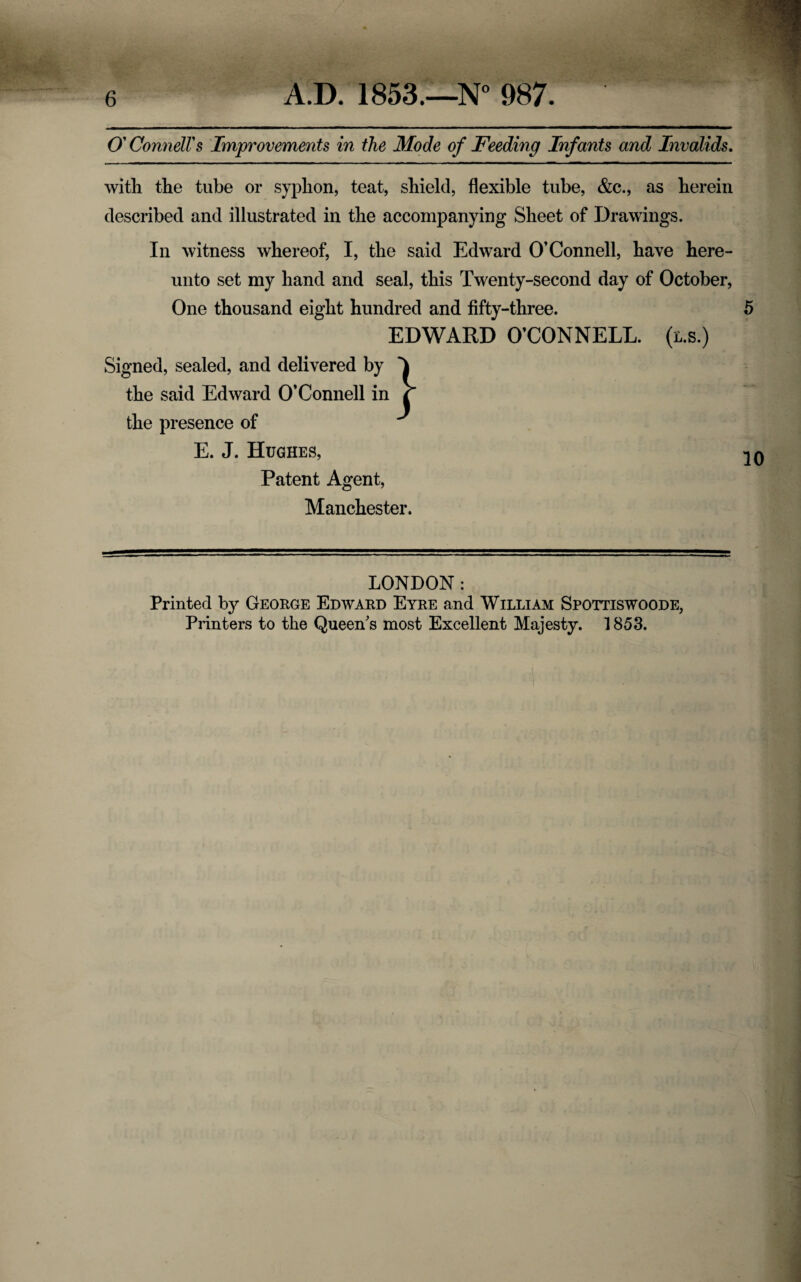 O' Connell's Improvements in the Mode of Feeding Infants and Invalids. with the tube or syphon, teat, shield, flexible tube, &c., as herein described and illustrated in the accompanying Sheet of Drawings. In witness whereof, I, the said Edward O’Connell, have here¬ unto set my hand and seal, this Twenty-second day of October, One thousand eight hundred and fifty-three. 5 EDWARD O’CONNELL, (us.) Signed, sealed, and delivered by the said Edward O’Connell in the presence of E. J. Hughes, Patent Agent, Manchester. LONDON: Printed by George Edward Eyre and William Spottiswoode, Printers to the Queen's most Excellent Majesty. 1853.