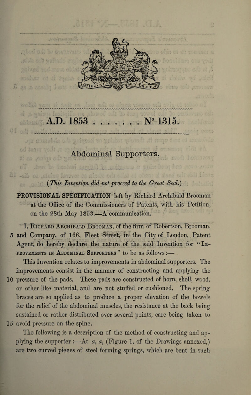 Abdominal Supporters. * «•* . [ ^ .... ^ t ' H ' A (This Invention did not proceed to the Great Seal.) PROVISIONAL SPECIFICATION left by Richard Archibald Brooman at the Office of the Commissioners of Patents, with his Petition, on the 28th May 1853.—A communication. I, Richard Archibald Brooman, of the firm of Robertson, Brooman, 5 and Company, of 166, Fleet Street, in the City of London, Patent . Agent; do hereby declare the nature of the said Invention for “ Im¬ provements in Abdominal Supporters ” to be as follows:— This Invention relates to improvements in abdominal supporters. The improvements consist in the manner of constructing and applying the 10 pressure of the pads. These pads are constructed of horn, shell, wood, or other like material, and are not stuffed or cushioned. The spring braces are so applied as to produce a proper elevation of the bowels for the relief of the abdominal muscles, the resistance at the back being sustained or rather distributed over several points, care being taken to 15 avoid pressure on the spine. The following is a description of the method of constructing and ap¬ plying the supporter :—At a, a, (Figure 1, of the Drawings annexed,) are two curved pieces of steel forming springs, which are bent in such
