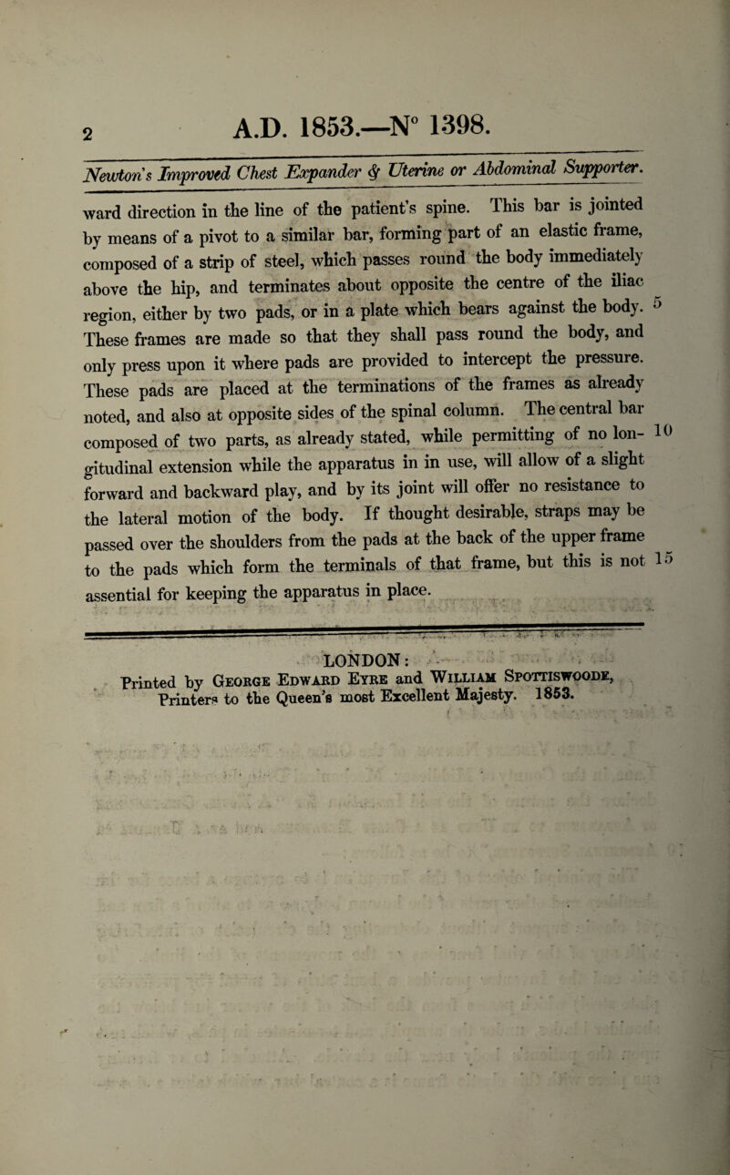 Newtons Improved Chest Expander $ Uterine or Abdominal Supporter. ward direction in the line of the patient’s spine. This bar is jointed by means of a pivot to a similar bar, forming part of an elastic frame, composed of a strip of steel, which passes round the body immediately above the hip, and terminates about opposite the centre of the iliac region, either by two pads, or in a plate which bears against the body. 5 These frames are made so that they shall pass round the body, and only press upon it where pads are provided to intercept the pressure. These pads are placed at the terminations of the frames as already noted, and also at opposite sides of the spinal column. The central bar composed of two parts, as already stated, while permitting of no Ion- 10 gitudinal extension while the apparatus in in use, will allow of a slight forward and backward play, and by its joint will offer no resistance to the lateral motion of the body. If thought desirable, straps may be passed over the shoulders from the pads at the back of the upper frame to the pads which form the terminals of that frame, but this is not 1 ■> assential for keeping the apparatus in place. LONDON: Printed by George Edward Eyre and William Spottiswoode, Printers to the Queen’s most Excellent Majesty. 1853.