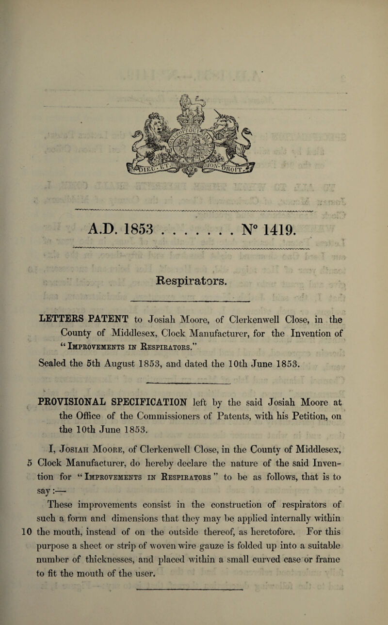 9 A.D. 1853 .N 1419. Respirators. LETTERS PATENT to Josiah Moore, of Clerkenwell Close, in the County of Middlesex, Clock Manufacturer, for the Invention of “Improvements in Respirators.” Sealed the 5th August 1853, and dated the 10th June 1853. ^ PROVISIONAL SPECIFICATION left by the said Josiah Moore at the Office of the Commissioners of Patents, with his Petition, on the 10th June 1853. I, Josiah Moore, of Clerkenwell Close, in the County of Middlesex, 5 Clock Manufacturer, do hereby declare the nature of the said Inven¬ tion for “ Improvements in Respirators ” to be as follows, that is to say These improvements consist in the construction of respirators of such a form and dimensions that they may be applied internally within 10 the mouth, instead of on the outside thereof, as heretofore. For this purpose a sheet or strip of woven wire gauze is folded up into a suitable number of thicknesses, and placed within a small curved case or frame to fit the mouth of the user.