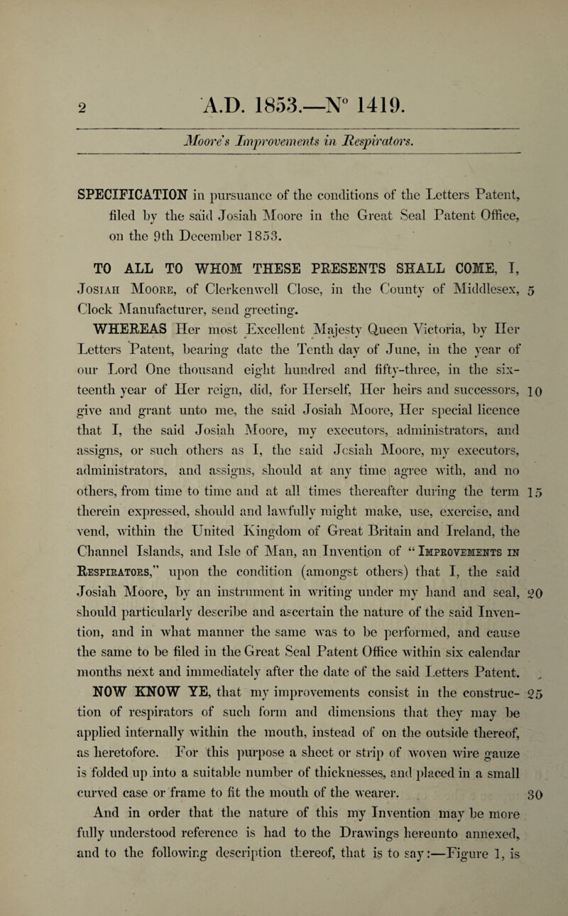 3Ioores Improvements in Hespirators. SPECIFICATION in pursuance of tlie conditions of tlie Letters Patent, filed by tlie said Josiali !Moore in tlie Great Seal Patent Office, on the 9til December 1853. TO ALL TO WHOM THESE PEESENTS SHALL COME, I, JosiAH Moore, of Clerkenwell Close, in the County of Middlesex, 5 Clock Manufacturer, send greeting. WHEREAS Her most Excellent Majesty Queen Victoria, by Her Letters Patent, bearing date the Tenth day of June, in the year of our Lord One thousand eight hnndred and fifty-three, in the six¬ teenth year of Her reign, did, for Herself, Her heirs and successors, 10 give and grant unto me, the said Josiali Moore, Her special licence that I, the said Josiali Moore, my executors, administrators, and assigns, or such others as I, the said Jcsiah Moore, my executors, administrators, and assigns, should at any time agree with, and no others, from time to time and at all times thereafter during the term 15 therein expressed, should and lawfully might make, use, exercise, and vend, within the United Kingdom of Great Britain and Ireland, the Channel Islands, and Isle of Man, an Invention of “ Improvements in Respirators,” upon the condition (amongst others) that I, the said Josiali Moore, by an instrument in writing under my hand and seal, OQ should particularly describe and ascertain the nature of the said Inven¬ tion, and in what manner the same was to be performed, and cause the same to be filed in the Great Seal Patent Office within six calendar months next and immediatelv after the date of the said I.etters Patent. NOW KNOW YE, that my improvements consist in the construe- 25 tion of respirators of such form and dimensions that they may be applied internally within the mouth, instead of on the outside thereof, as heretofore. For this purpose a sheet or strip of woven wire gauze is folded up into a suitable number of thicknesses, and placed in a small curved case or frame to fit the mouth of the wearer. 30 And in order that the nature of this iny Invention may be more fully understood reference is had to the Drawings hereunto annexed^ and to the following description thereof, that is to say:—Figure 1, is