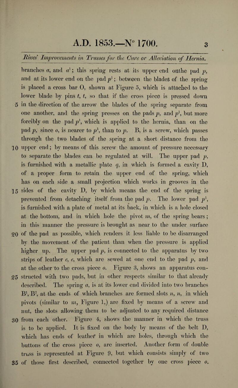 5 10 15 20 25 30 35 A.D. 1853.—N° 1700. 3 Rives Improvements in Trusses for the Cure or Alleviation of Hernia. branches a, and ax; this spring rests at its upper end onthe pad p, and at its lower end on the pad pl; between the blades of the spring is placed a cross bar O, shown at Figure 5, which is attached to the lower blade by pins t, t, so that if the cross piece is pressed down in the direction of the arrow the blades of the spring separate from one another, and the spring presses on the pads p, and p1, but more forcibly on the pad p\ which is applied to the hernia, than on the pad p, since o, is nearer to p1, than to p. B, is a screw, which passes through the two blades of the spring at a short distance from the upper end; by means of this screw the amount of pressure necessary to separate the blades can be regulated at will. The upper pad p, is furnished with a metallic plate q, in which is formed a cavity D, of a proper form to retain the upper end of the spring, which has on each side a small projection which works in grooves in the sides of the cavity D, by which means the end of the spring is prevented from detaching itself from the pad p. The lower pad px, * * is furnished with a plate of metal at its back, in which is a hole closed at the bottom, and in which hole the pivot m, of the spring bears ; in this manner the pressure is brought as near to the under surface of the pad as possible, which renders it less liable to be disarranged by the movement of the patient than when the pressure is applied higher up. The upper pad p, is connected to the apparatus by two strips of leather e, e, which are sewed at one end to the pad p, and at the other to the cross piece o. Figure 3, shows an apparatus con¬ structed with two pads, but in other respects similar to that already described. The spring a, is at its lower end divided into two branches B1, B2, at the ends of which branches are formed slots n, n, in which pivots (similar to m, Figure 1,) are fixed by means of a screw and nut, the slots allowing them to be adjusted to any required distance from each other. Figure 4, shows the manner in which the truss is to be applied. It is fixed on the body by means of the belt D, which has ends of leatlief in which are holes, through which the buttons of the cross piece o, are inserted. Another form of double truss is represented at Figure 9, but which consists simply of two of those first described, connected together by one cross piece o.