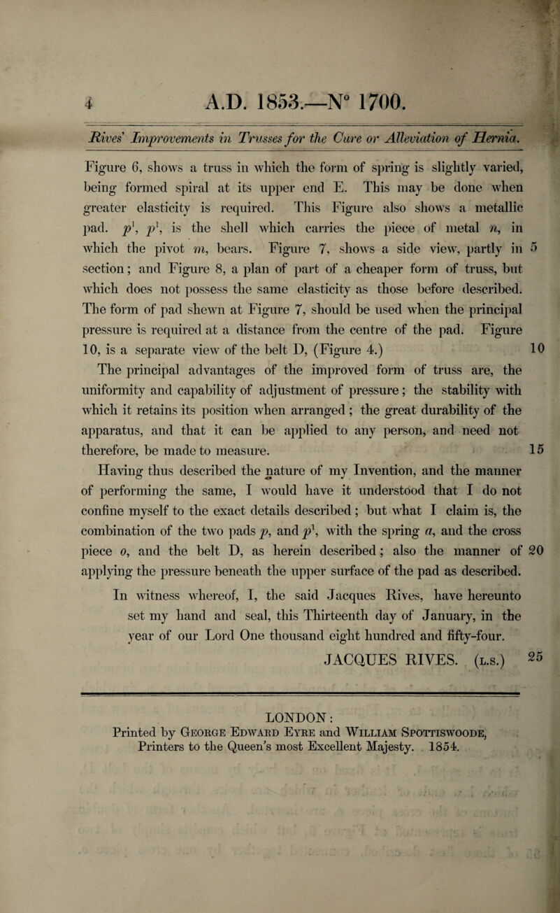 Rives Improvements in Trusses for the Cure or Alleviation of Hernia. Figure 6, shows a truss in which the form of spring is slightly varied, being formed spiral at its upper end E. This may be done when greater elasticity is required. This Figure also shows a metallic pad. p\ pl, is the shell which carries the piece of metal n, in which the pivot m, bears. Figure 7, shows a side view, partly in 5 section; and Figure 8, a plan of part of a cheaper form of truss, but which does not possess the same elasticity as those before described. The form of pad shewn at Figure 7, should be used when the principal pressure is required at a distance from the centre of the pad. Figure 10, is a separate view of the belt D, (Figure 4.) 10 The principal advantages of the improved form of truss are, the uniformity and capability of adjustment of pressure; the stability with which it retains its position when arranged ; the great durability of the apparatus, and that it can be applied to any person, and need not therefore, be made to measure. 15 Having thus described the nature of my Invention, and the manner of performing the same, I would have it understood that I do not confine myself to the exact details described ; but what I claim is, the combination of the two pads p, and p1, with the spring a, and the cross piece o, and the belt D, as herein described; also the manner of 20 applying the pressure beneath the upper surface of the pad as described. In witness whereof, I, the said Jacques Rives, have hereunto set my hand and seal, this Thirteenth day of January, in the year of our Lord One thousand eight hundred and fifty-four. JACQUES RIVES. (l.s.) 25 LONDON: Printed by George Edward Eyre and William Spottiswoode, Printers to the Queen's most Excellent Majesty. 1854.