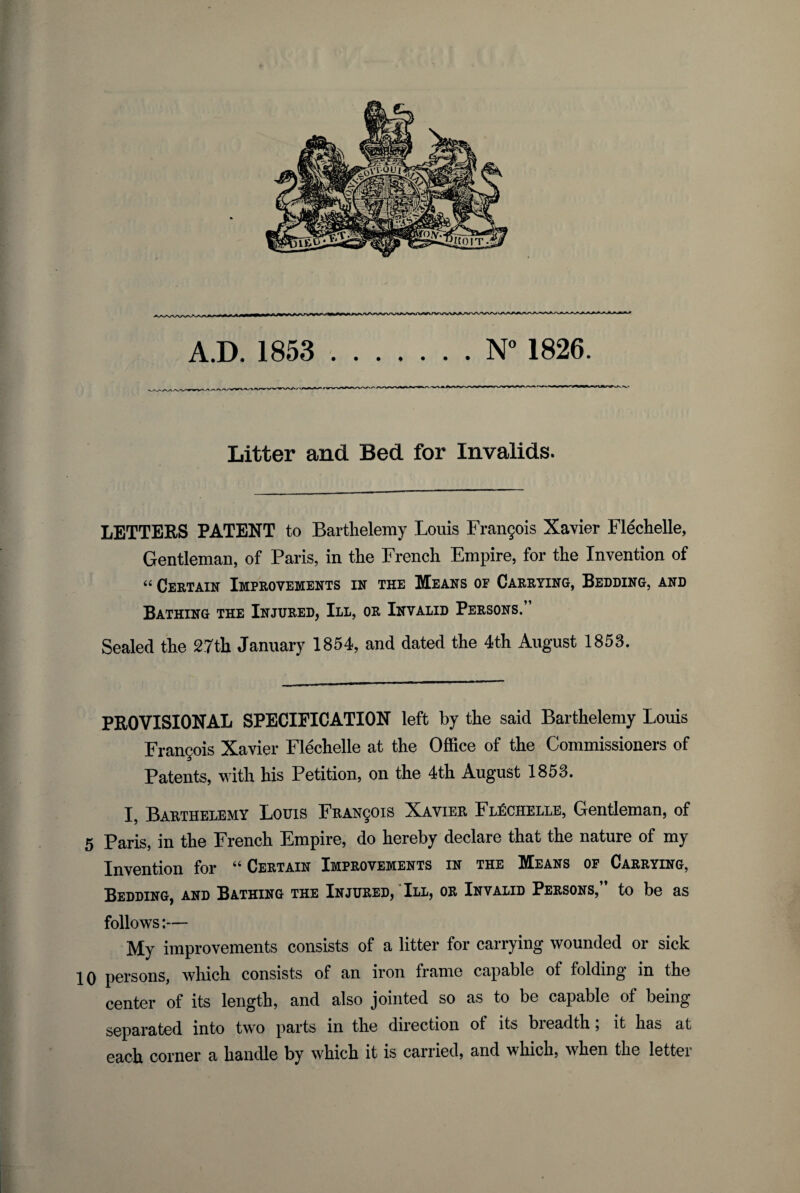 A.D. 1853 ..N° 1826. Litter and Bed for Invalids. LETTEES PATENT to Bartlielemy Louis Frangois Xavier FlecFelle, Gentleman, of Paris, in tie French Empire, for the Invention of “ Ceetain Improvements in the Means or Caeeting, Bedding, and Bathing the Injured, III, or Invalid Persons.” Sealed the 27th January 1854, and dated the 4th August 1853. PEOVISIONAL SPECIFICATION left by the said Barthelemy Louis Frangois Xavier Flechelle at the Office of the Commissioners of Patents, with his Petition, on the 4th August 1853. I, Barthelemy Louis FRAN901S Xavier Flechelle, Gentleman, of 5 Paris, in the French Empire, do hereby declare that the nature of my Invention for “ Certain Improvements in the Means op Carrying, Bedding, and Bathing the Injured, * III, or Invalid Persons,” to be as follows:— My improvements consists of a litter for carrying wounded or sick 10 persons, which consists of an iron frame capable of folding in the center of its length, and also jointed so as to be capable of being separated into two parts in the direction of its breadth; it has at each corner a handle by which it is carried, and which, when the lettei