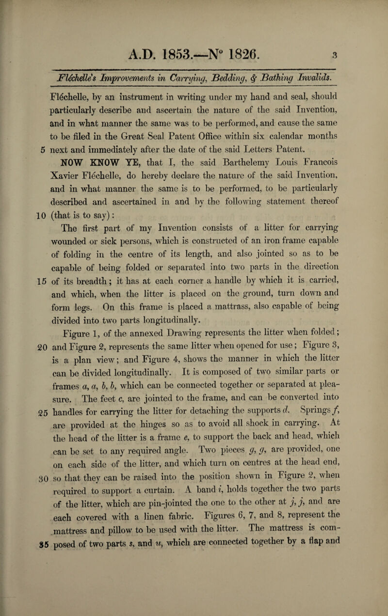 FUchelles Imjfyrovements in Canirying, Bedding, ^ Bathing Invalids. Fl^chelle, by an instrument in writing under my hand and seal, should particularly describe and ascertain the nature of the said Invention, and in what manner the same was to be performed, and cause the same to be filed in the Great Seal Patent Office within six calendar months 5 next and immediately after the date of the said Letters Patent. NOW KNOW YE, that I, the said Barthelemy Louis Francois Xavier Flechelle, do hereby declare the nature of the said Invention, and in what manner the same is to be performed, to be particularly described and ascertained in and by the following statement thereof 10 (that is to say): The first part of my Invention consists of a litter for carrying wounded or sick persons, which is constructed of an iron frame capable of folding in the centre of its length, and also jointed so as to be capable of being folded or separated into two parts in the direction 15 of its breadth; it has at each corner a handle by which it is carried, and which, when the litter is placed on the ground, turn down and form legs. On this frame is placed a mattrass, also capable of being divided into two parts longitudinally. Figure 1, of the annexed Drawing represents the litter when folded; 20 and Figure 2, represents the same litter when opened for use; Figure 3, is a plan view; and Figure 4, shows the manner in which the litter can be divided longitudinally. It is composed of two similar parts or frames a, a, h, h, which can be connected together or separated at plea¬ sure. The feet c, are jointed to the frame, and can be converted into 25 handles for carrying the litter for detaching the supports d. Springs/, are provided at the hinges so as to avoid all shock in carrying. At the head of the litter is a frame e, to support the back and head, which can be set to any required angle. Two pieces g, g, are provided, one on each side of the litter, and which turn on centres at the head end, 30 so that they can be raised into the position shown in Figure 2, when required to support a curtain. A band i, holds together the two parts of the litter, which are pin-jointed the one to the other at / / and are each covered with a linen fabric. Figures 6, 7, and 8, represent the mattress and pillow to be used with the litter. The mattress is com- 85 posed of two parts s, and u, which are connected together by a flap and