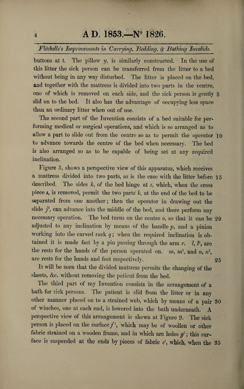 Fledielles Improvements in Carrying, Fedding, ^ Bathing Invalids. buttons at t. The pillow y, is similarly constructed. In the use of « this litter the sick person can be transferred from the litter to a bed without being in any way disturbed. The litter is placed on the bed, and together with the mattress is divided into two parts in the centre, one of which is removed on each side, and the sick person is gently 5 slid on to the bed. It also has the advantage of occupying less space than an ordinary litter when out of use. The second part of the Invention consists of a bed suitable for per¬ forming medical or surgical operations, and which is so arranged as to allow a part to slide out from the centre so as to permit the operator 10 to advance towards the centre of the bed when necessary. The bed IS also arranged so as to be capable of being set at any required inclination. Figure 5, shows a perspective view of this apparatus, which receives a mattress divided into two parts, as is the case with the litter before ] 5 described. The sides k, of the bed hinge at which, when the cross piece s, is removed, permit the two parts k, at the end of the bed to be separated from one another; then the operator in drawing out the slide /, can advance into the middle of the bed, and there perform any necessary operation. The bed turns on the centre o, so that it can be 20 adjusted to any inclination by means of the handle^, and a pinion working into the carved rack q; when the required inclination is ob¬ tained it is made fast by a pin passing through the arm r. Z, are the rests for the hands of the person operated on. m, mh and n, are rests for the hands and feet respectively. 25 It will be seen that the divided mattress permits the changing of the sheets, &c. without removing the patient from the bed. The third part of my Invention consists in the arrangement of a bath for sick persons. The patient is slid from the litter or in any other manner placed on to a strained web, which by means of a pair 30 of winches, one at each end, is lowered into the bath underneath. A perspective view of this arrangement is shewn at Figure 9. The sick person is placed on the surface /h which may be of woollen or other fabric strained on a wooden frame, and in which are holes g^; this sur¬ face is suspended at the ends by pieces of fabric e\ which, when the 35