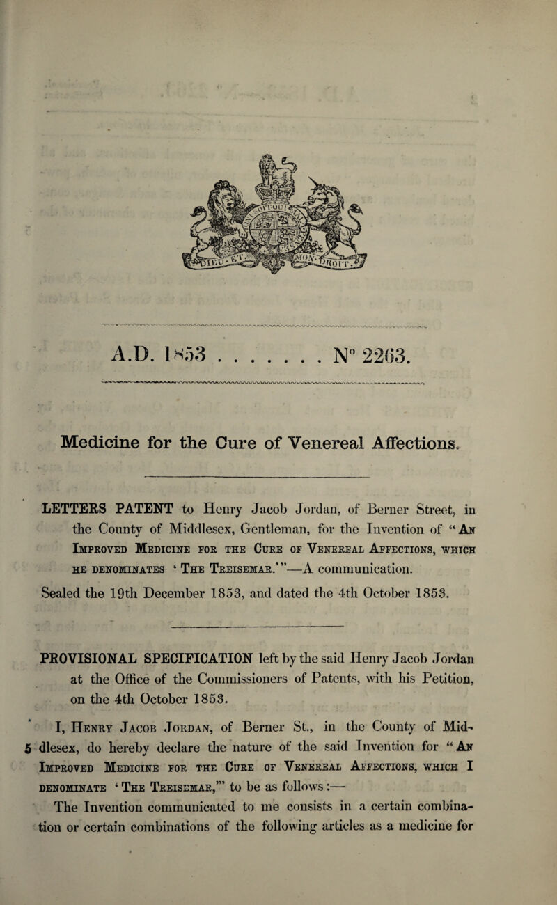 Medicine for the Cure of Venereal Affections. LETTERS PATENT to Henry Jacob Jordan, of Berner Street, in the County of Middlesex, Gentleman, for the Invention of “An Improved Medicine for the Cure of Venereal Affections, which he denominates 4 The Treisemar.’ ”—A communication. Sealed the 19th December 1853, and dated the 4th October 1853. PROVISIONAL SPECIFICATION left by the said Henry Jacob Jordan at the Office of the Commissioners of Patents, with his Petition, on the 4th October 1853. I, Henry Jacob Jordan, of Berner St., in the County of Mid- 5 dlesex, do hereby declare the nature of the said Invention for “An Improved Medicine for the Cure of Venereal Affections, which I denominate ‘ The Treisemar,”’ to be as follows :— The Invention communicated to me consists in a certain combina¬ tion or certain combinations of the following articles as a medicine for