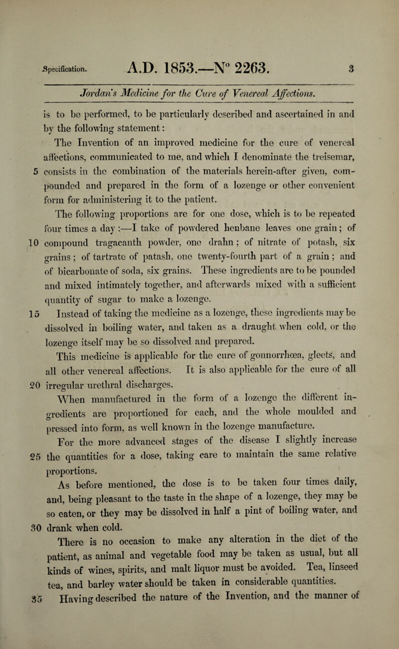 Jordans Medicine for the Cure of Venereal Affections. is to be performed, to be particularly described and ascertained in and by the following statement: The Invention of an improved medicine for the cure of venereal affections, communicated to me, and which I denominate the treisemar, 5 consists in the combination of the materials herein-after given, com¬ pounded and prepared in the form of a lozenge or other convenient form for administering it to the patient. The following proportions are for one dose, which is to be repeated four times a day :—I take of powdered henbane leaves one grain; of 10 compound tragacanth powder, one drahn; of nitrate of potash, six grains; of tartrate of patash, one twenty-fourth part of a grain; and of bicarbonate of soda, six grains. These ingredients are to be pounded and mixed intimately together, and afterwards mixed with a sufficient quantity of sugar to make a lozenge. 15 Instead of taking the medicine as a lozenge, these ingredients may be dissolved in boiling water, and taken as a draught when cold, or the lozenge itself may be so dissolved and prepared. This medicine is applicable for the cure of gonnorrhoea, gleets, and all other venereal affections. It is also applicable for the cure of all 20 irregular urethral discharges. When manufactured in the form of a lozenge the different in¬ gredients are proportioned for each, and the whole moulded and pressed into form, as v7ell known in the lozenge manufacture. Tor the more advanced stages of the disease I slightly increase 25 the quantities for a dose, taking care to maintain the same relative proportions. As before mentioned, the dose is to be taken four times daily, and, being pleasant to the taste in the shape of a lozenge, they maj be so eaten, or they mav be dissolved in half a pint of boiling water, and 30 drank when cold. There is no occasion to make any alteration in the diet of the patient, as animal and vegetable food may be taken as usual, but all kinds of wines, spirits, and malt liquor must be avoided. Tea, linseed tea, and barley water should be taken in considerable quantities. 35 Having described the nature of the Invention, and the manner of