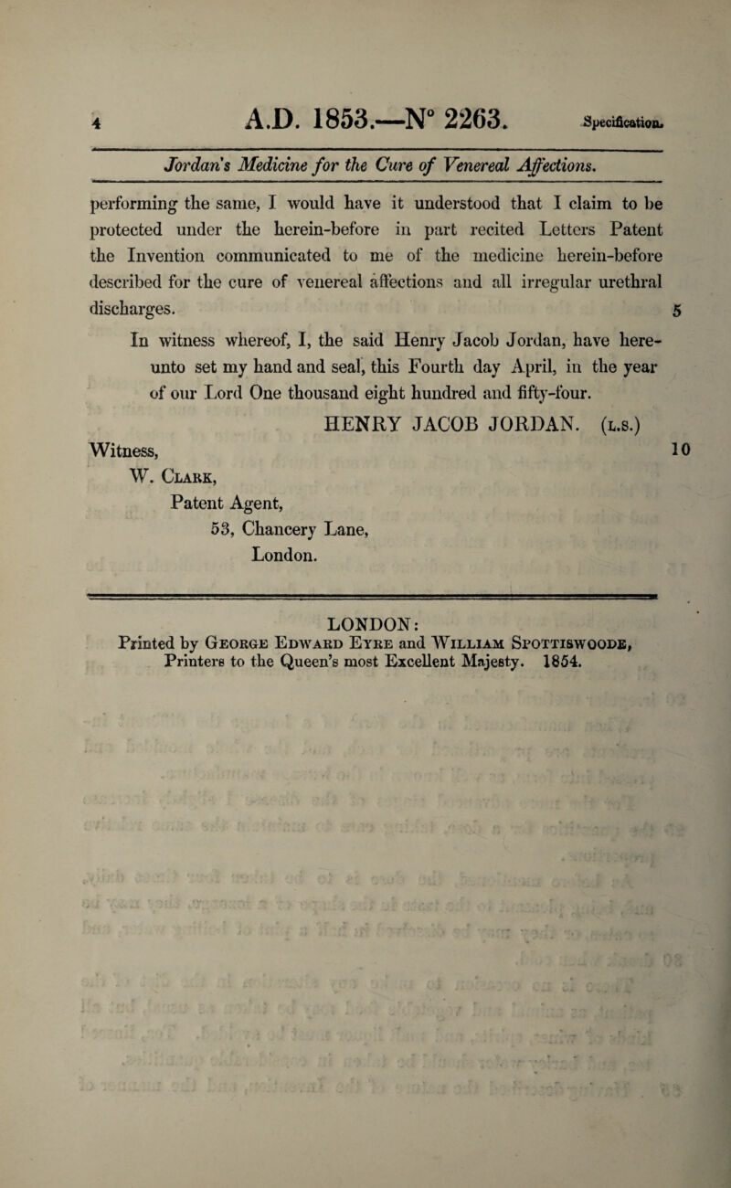 Jordans Medicine for the Cure of Venereal Affections. performing the same, I would have it understood that I claim to be protected under the herein-before in part recited Letters Patent the Invention communicated to me of the medicine herein-before described for the cure of venereal affections and all irregular urethral discharges. 5 In witness whereof, I, the said Henry Jacob Jordan, have here¬ unto set my hand and seal, this Fourth day April, in the year of our Lord One thousand eight hundred and fifty-four. HENRY JACOB JORDAN, (l.s.) Witness, 10 W. Clark, Patent Agent, 53, Chancery Lane, London. LONDON: Printed by George Edward Eyre and William Spottiswqode, Printers to the Queen’s most Excellent Majesty. 1854.