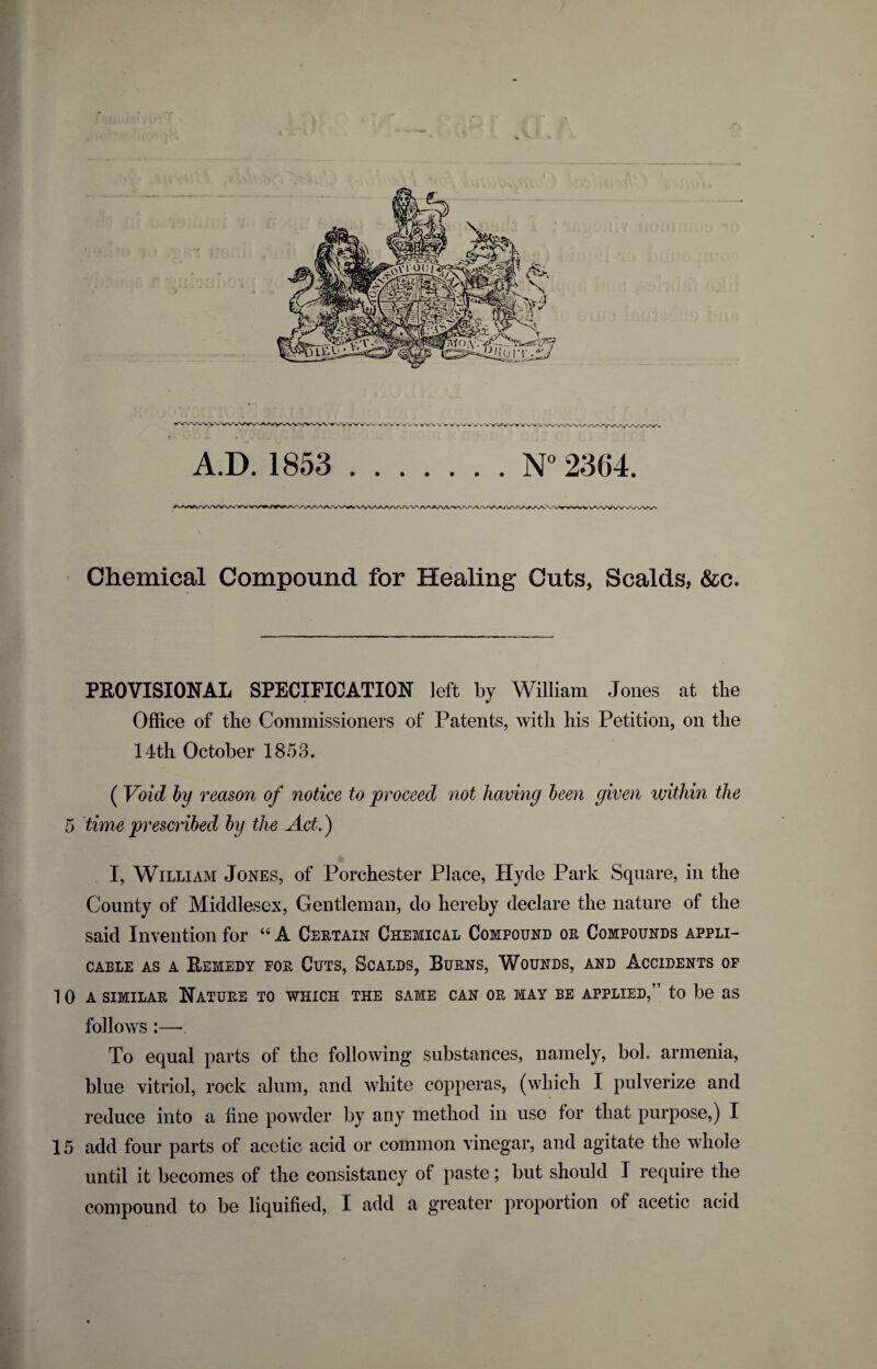 Chemical Compound for Healing Cuts, Scalds, &c. PROVISIONAL SPECIFICATION left by William Jones at the Office of the Commissioners of Patents, with his Petition, on the 14th October 1853. ( Void by reason of notice to proceed not having been given within the 5 time prescribed by the Act.) I, William Jones, of Porchester Place, Hyde Park Square, in the County of Middlesex, Gentleman, do hereby declare the nature of the said Invention for “ A Certain Chemical Compound or Compounds appli¬ cable as a Remedy for Cuts, Scalds, Burns, Wounds, and Accidents of 10a similar Nature to which the same can or may be applied,” to be as follows :— To equal parts of the following* substances, namely, bol. armenia, blue vitriol, rock alum, and white copperas, (which I pulverize and reduce into a fine powder by any method in use for that purpose,) I 15 add four parts of acetic acid or common vinegar, and agitate the whole until it becomes of the consistancy of paste; but should I require the