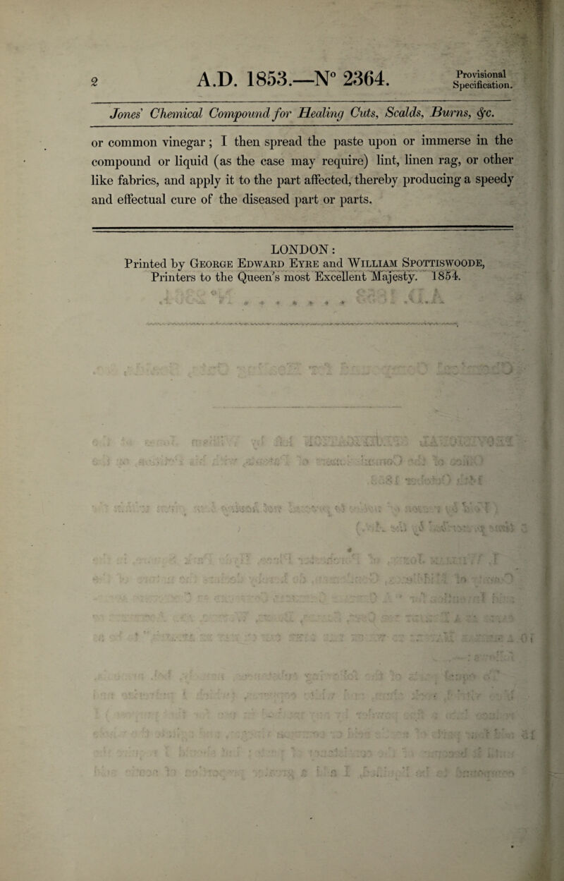 Provisional Specification. Jones Chemical Compound for Healing Cuts, Scalds, Burns, <§c. or common vinegar; I then spread the paste upon or immerse in the compound or liquid (as the case may require) lint, linen rag, or other like fabrics, and apply it to the part affected, thereby producing a speedy and effectual cure of the diseased part or parts. LONDON: Printed by George Edward Eyre and William Spottiswoode, Printers to the Queen's most Excellent Majesty. 1854. i • • i y > (4 • ^ f~v S! if ’ T s « *k> T-..' $•* A. 0 •#. * to .0 * ’V- • * ^ -.*V *- • ^ > yij. -«f\ / -• .AA^WV*.' v AA- ; IK