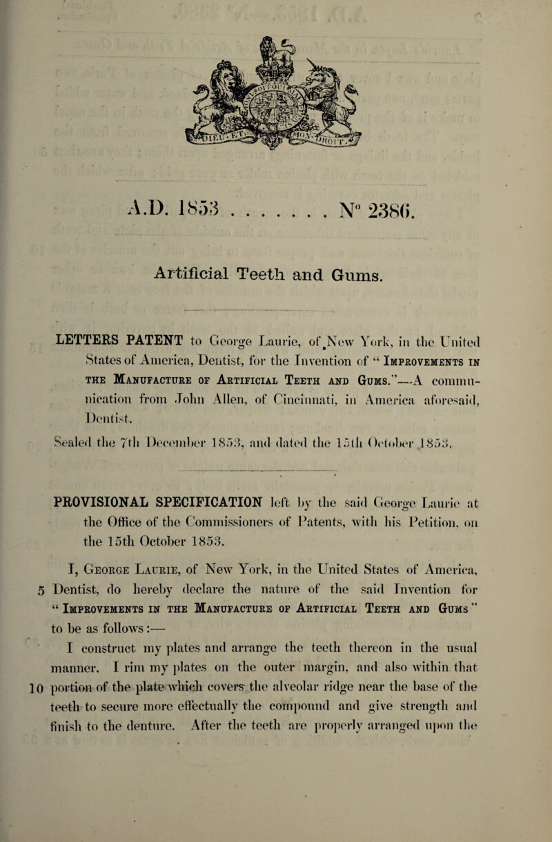 Artificial Teeth and Gums. LETTERS PATENT to George Laurie, of#New York, in the United States of America, Dentist, for the Invention of “ Improvements in the Manufacture of Artificial Teeth and Gums.”—A commu¬ nication from John Allen, of Cincinnati, in America aforesaid. Dentist. Sealed the 7th December 1853, and dated the 15th October 1853. PROVISIONAL SPECIFICATION left by the said George Laurie at the Office of the Commissioners of Patents, with his Petition, on the loth October 1853. T, George Laurie, of New York, in the United States of America, 5 Dentist, do hereby declare the nature of the said Invention for “ Improvements in the Manufacture of Artificial Teeth and Gums ” to be as follows :— I construct my plates and arrange the teeth thereon in the usual manner. I rim my plates on the outer margin, and also within that 10 portion of the plate which covers the alveolar ridge near the base of the teeth to secure more effectually the compound and give strength and finish to the denture. After the teeth are properly arranged upon the