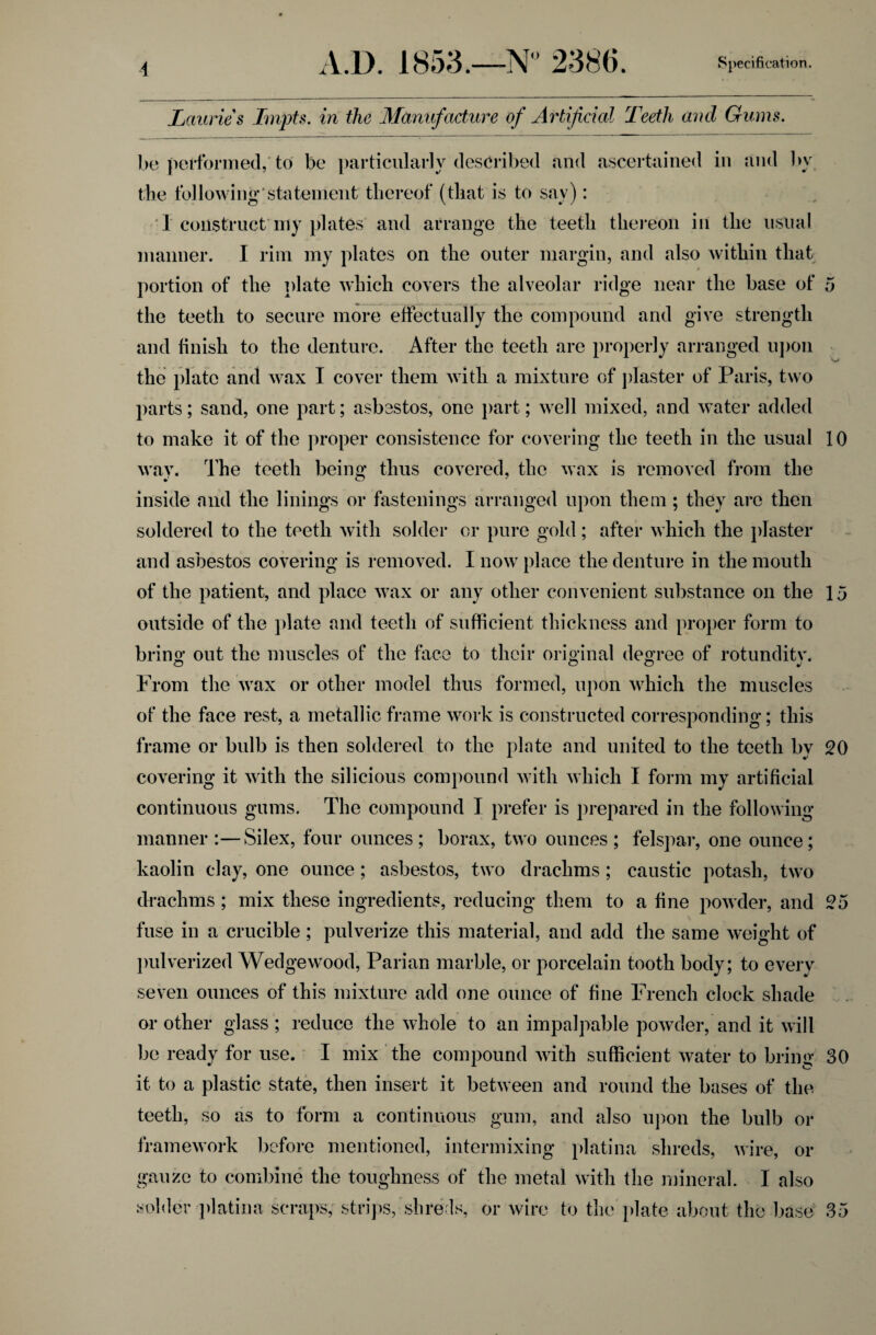 Lauries Impts. in the Manufacture of Artificial Teeth and Gums. be performed, to be particularly described and ascertained in and by the following’statement thereof (that is to say): I construct my plates and arrange the teeth thereon in the usual manner. I rim my plates on the outer margin, and also within that portion of the plate which covers the alveolar ridge near the base of 5 the teeth to secure more effectually the compound and give strength and finish to the denture. After the teeth are properly arranged upon the plate and wax I cover them with a mixture of plaster of Paris, two parts; sand, one part; asbestos, one part; well mixed, and water added to make it of the proper consistence for covering the teeth in the usual 10 way. The teeth being thus covered, the wax is removed from the inside and the linings or fastenings arranged upon them ; they arc then soldered to the teeth with solder or pure gold; after which the plaster and asbestos covering is removed. I now place the denture in the mouth of the patient, and place wax or any other convenient substance on the 15 outside of the plate and teeth of sufficient thickness and proper form to bring out the muscles of the face to their original degree of rotunditv. From the wax or other model thus formed, upon which the muscles of the face rest, a metallic frame work is constructed corresponding; this frame or bulb is then soldered to the plate and united to the teeth by 20 covering it with the silicious compound with which I form my artificial continuous gums. The compound I prefer is prepared in the following manner :—Silex, four ounces; borax, two ounces; felspar, one ounce; kaolin clay, one ounce; asbestos, two drachms; caustic potash, two drachms ; mix these ingredients, reducing them to a fine powder, and 95 fuse in a crucible; pulverize this material, and add the same weight of pulverized Wedgewood, Parian marble, or porcelain tooth body; to every seven ounces of this mixture add one ounce of fine French clock shade or other glass; reduce the whole to an impalpable powder, and it will be ready for use. I mix the compound with sufficient water to bring 30 it to a plastic state, then insert it between and round the bases of the teeth, so as to form a continuous gum, and also upon the bulb or framework before mentioned, intermixing platina shreds, wire, or gauze to combine the toughness of the metal with the mineral. I also solder platina scraps, strips, shreds, or wire to the plate about the base 35