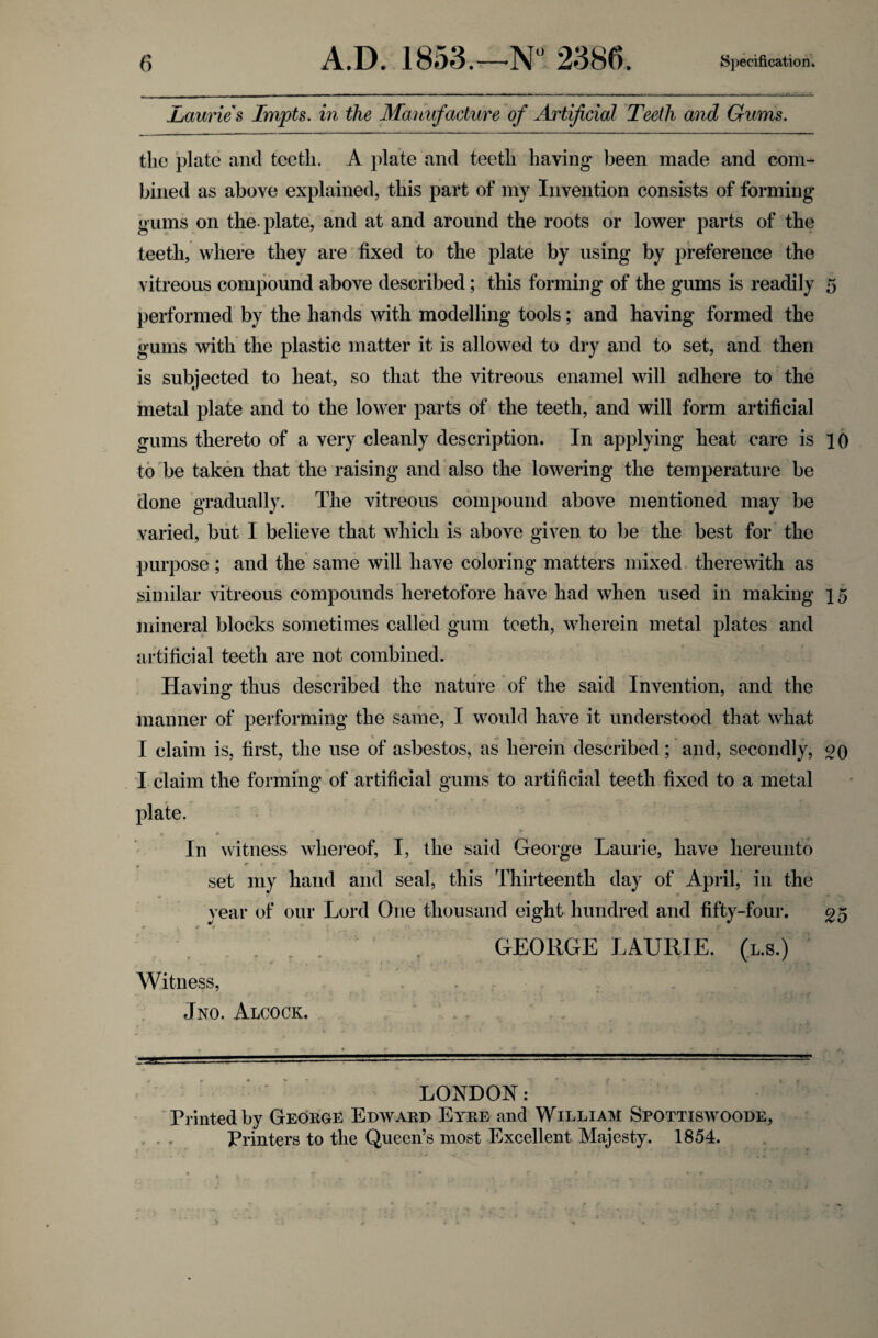 Jbauries Impts. in the Manufacture of Artificial Teeth and Gums. the plate and teeth. A plate and teeth having been made and com¬ bined as above explained, this part of my Invention consists of forming gums on the-plate, and at and around the roots or lower parts of the teeth, where they are fixed to the plate by using by preference the vitreous compound above described; this forming of the gums is readily 5 performed by the hands with modelling tools; and having formed the gums with the plastic matter it is allowed to dry and to set, and then is subjected to heat, so that the vitreous enamel will adhere to the metal plate and to the lower parts of the teeth, and will form artificial gums thereto of a very cleanly description. In applying heat care is 10 to be taken that the raising and also the lowering the temperature be done gradually. The vitreous compound above mentioned may be varied, but I believe that which is above given to be the best for the purpose; and the same will have coloring matters mixed therewith as similar vitreous compounds heretofore have had when used in making 15 mineral blocks sometimes called gum teeth, wherein metal plates and artificial teeth are not combined. Having thus described the nature of the said Invention, and the manner of performing the same, I would have it understood that what I claim is, first, the use of asbestos, as herein described; and, secondly, go I claim the forming of artificial gums to artificial teeth fixed to a metal plate. In witness whereof, I, the said George Laurie, have hereunto r 1 v *' * * f.. y set my hand and seal, this Thirteenth day of April, in the year of our Lord One thousand eight hundred and fifty-four. 25 >r * w • ' « T. V GEORGE LAURIE, (l.s.) Witness, Jno. Alcock. — — — ■ ■ ---————■—»■■■ - - - ■■-■■■■ — -— ■■■ LONDON: Printed by George Edward Eyre and William Spottiswoode, Printers to the Queen’s most Excellent Majesty. 1854.