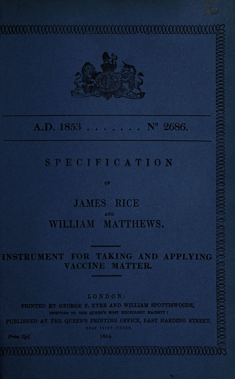 A.D. 1853 N° 2686. SPECIFICATION OF *rS>’ JAMES RICE AND WILLIAM MATTHEWS. INSTRUMENT FOR TAKING AND APPLYING £=> VACCINE MATTER. LONDON: PRINTED BY GEORGE E. EYRE AND WILLIAM SPOTTISWOODE, PRINTERS TO THE QUEEN’S MOST EXCELLENT MAJESTY l PUBLISHED AT THE QUEEN’S PRINTING OFFICE, EAST HARDING STREET, Price KE/r HUT SITIIT. 1854