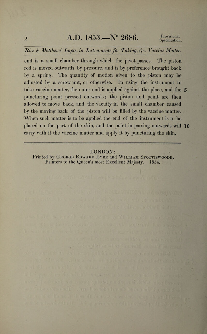 9 A.D. 1853.—N° 2686. Provisional Specification. Rice Matthews Impts. in Instruments for Taking, §c. Vaccine Matter. end is a small chamber through which the pivot passes. The piston rod is moved outwards by pressure, and is by preference brought back by a spring. The quantity of motion given to the piston may be adjusted by a screw nut, or otherwise. In using the instrument to take vaccine matter, the outer end is applied against the place, and the 5 puncturing point pressed outwards; the piston and point are then allowed to move back, and the vacuity in the small chamber caused by the moving back of the piston will be filled by the vaccine matter. When such matter is to be applied the end of the instrument is to be placed on the part of the skin, and the point in passing outwards will 10 carry with it the vaccine matter and apply it by puncturing the skin. LONDON: Printed by George Edward Eyre and William Spottiswoode,