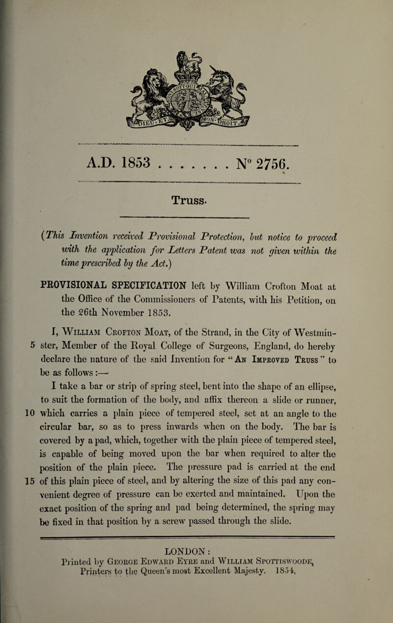 A.D. 1853 .N° 2756. Truss. (This Invention received Provisional Protection, but notice to proceed with the application for Letters Patent was not given within the time prescribed by the Act,) PROVISIONAL SPECIFICATION left by William Crofton Moat at the Office of the Commissioners of Patents, with his Petition, on the 26th November 1853. I, William Crofton Moat, of the Strand, in the City of Westmin- 5 ster, Member of the Royal College of Surgeons, England, do hereby declare the nature of the said Invention for “ An Improved Truss ” to be as follows :—* I take a bar or strip of spring steel, bent into the shape of an ellipse, to suit the formation of the body, and affix thereon a slide or runner, 10 which carries a plain piece of tempered steel, set at an angle to the circular bar, so as to press inwards when on the body. The bar is covered by a pad, which, together with the plain piece of tempered steel, is capable of being moved upon the bar when required to alter the position of the plain piece. The pressure pad is carried at the end 15 of this plain piece of steel, and by altering the size of this pad any con¬ venient degree of pressure can be exerted and maintained. Upon the exact position of the spring and pad being determined, the spring may be fixed in that position by a screw passed through the slide. LONDON: Piinted by George Edward Eyre and William Spottiswoode4 Printers to the Queen's most Excellent Majesty. 1854,