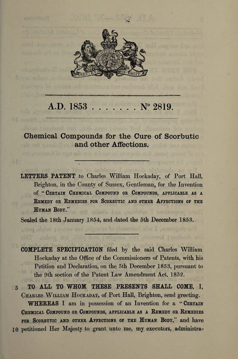 A.D. 1853 .N° 2819. Chemical Compounds for the Cure of Scorbutic and other Affections. LETTERS PATENT to Charles William Hockaday, of Port Hall, Brighton, in the County of Sussex, Gentleman, for the Invention of “Certain Chemical Compound or Compounds, applicable as a Remedy or Remedies for Scorbutic and other Affections of the Human Body.” Sealed the 18th January 1854, and dated the 5th December 1853. COMPLETE SPECIFICATION filed by the said Charles William Hockaday at the Office of the Commissioners of Patents, with his Petition and Declaration, on the 5th December 1853, pursuant to the 9th section of the Patent Law Amendment Act, 1852. 5 TO ALL TO WHOM THESE PRESENTS SHALL COME, I, Charles William Hockaday, of Port Hall, Brighton, send greeting. WHEREAS I am in possession of an Invention for a “ Certain Chemical Compound or Compounds, applicable as a Remedy or Remedies for Scorbutic and other Affections of the Human Body,” and have 10 petitioned Her Majesty to grant unto me, my executors, administra-