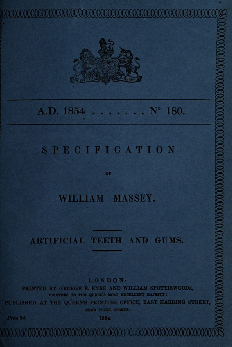 A.D. 1854 .N” 180. SPECIFICATION OF WILLIAM MASSEY. ARTIFICIAL TEETH AND GUMS. LONDON: FEINTED BY GE0E6E E. ETEE AND WILLIAM SPOTTISWOODlS, PRINTEBB TO THE QUEEN’S MOST EXCELLENT MAJESTY: PUBLISHED AT THE QUEEN’S PRINTING OFFICE, EAST HARDING STREET, NEAR FLEET STREET. 1854. Price