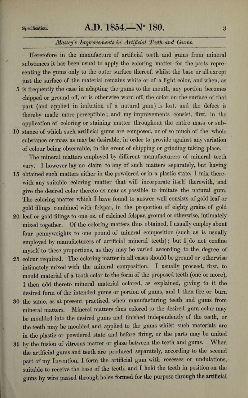 Massey's Improvements in Artificial Teeth and Chims. Heretofore in the manufacture of artificial teeth and gums from mineral substances it has been usual to apply the coloring matter for the parts repre¬ senting the gums only to the outer surface thereof, whilst the base or all except just the surface of the material remains white or of a light color, and when, as 5 is frequently the case in adapting the gums to the mouth, any portion becomes chipped or ground off, or is otherwise worn off, the color on the surface of that part (and applied in imitation of a natural gum) is lost, and the defect is thereby made more perceptible; and my improvements consist, first, in the application of coloring or staining matter throughout the entire mass or sub- 10 stance of which such artificial gums are composed, or of so much of the whole substance or mass as may be desirable, in order to provide against any variation of colour being observable, in the event of chipping or grinding taking place. The mineral matters employed by different manufacturers of mineral teeth vary. I however lay no claim to any of such matters separately, but having 15 obtained such matters either in the powdered or in a plastic state, I mix there¬ with any suitable coloring matter that will incorporate itself therewith, and give the desired color thereto as near as possible to imitate the natural gum. The coloring matter which I have found to answer well consists of gold leaf or gold filings combined with felspar, in the proportion of eighty grains of gold 20 leaf or gold filings to one oz. of calcined felspar, ground or otherwise, intimately mixed together. Of the coloring matters thus obtained, I usually employ about four pennyweights to one pound of mineral composition (such as is usually employed by manufacturers of artificial mineral teeth); but I ’do not confine myself to these proportions, as they may be varied according to the degree of 25 colour required. The coloring matter in all cases should be ground or other^vise intimately mixed with the mineral composition. I usually proceed, first, to mould material of a tooth color to the form of the proposed teeth (one or more), I then add thereto mineral material colored, as explained, giving to it the desired form of the intended gums or portion of gums, and I then fire or burn 30 the same, as at present practised, when manufacturing teeth and gums from mineral matters. Mineral matters thus colored to the desired gum color may be moulded into the desired gums and finished independently of the teeth, or the teeth may be moulded and applied to the gums whilst such materials are in the plastic or powdered state and before firing, or the parts may be united 35 by the fusion of vitreous matter or glaze between the teeth and gums. When the artificial gums and teeth are produced separately, according to the second part of my Invention, I form the artificial gum with recesses or undulations, suitable to receive the base of the teeth, and I hold the teeth in position on the gums by wire passed through holes formed for the purpose through the artificial