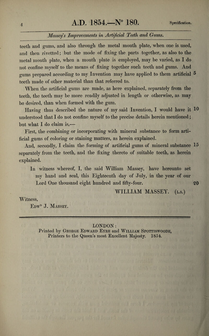 Massey s Improvements in Artificial Teeth and Gums, teeth and gums, and also through the metal mouth plate, when one is used, and then rivetted; but the mode of fixing the parts together, as also to the metal mouth plate, when a mouth plate is employed, may be varied, as I do not confine myself to the means of fixing together such teeth and gums. And gums prepared according to my Invention may have applied to them artificial ^ teeth made of other material than that referred to. When the artificial gums are made, as here explained, separately from the teeth, the teeth may be more readily adjusted in length or otherwise, as may be desired, than when formed with the gum. Having thus described the nature of my said Invention, I would have it understood that I do not confine myself to the precise details herein mentioned; but what I do claim is,— First, the combining or incorporating with mineral substance to form arti¬ ficial gums of coloring or staining matters, as herein explained. And, secondly, I claim the forming of artificial gums of mineral substance separately from the teeth, and the fixing thereto of suitable teeth, as herein explained. In witness whereof, I, the said William Massey, have hereunto set my hand and seal, this Eighteenth day of July, in the year of our Lord One thousand eight hundred and fifty-four. 20 WILLIAM MASSEY, (l.s.) Witness, Edw^ J. Massey. LONDON: Printed by Geokge Edwaed Eyre and William Spottiswoode, Printers to the Queen's most Excellent Majesty. 1854.