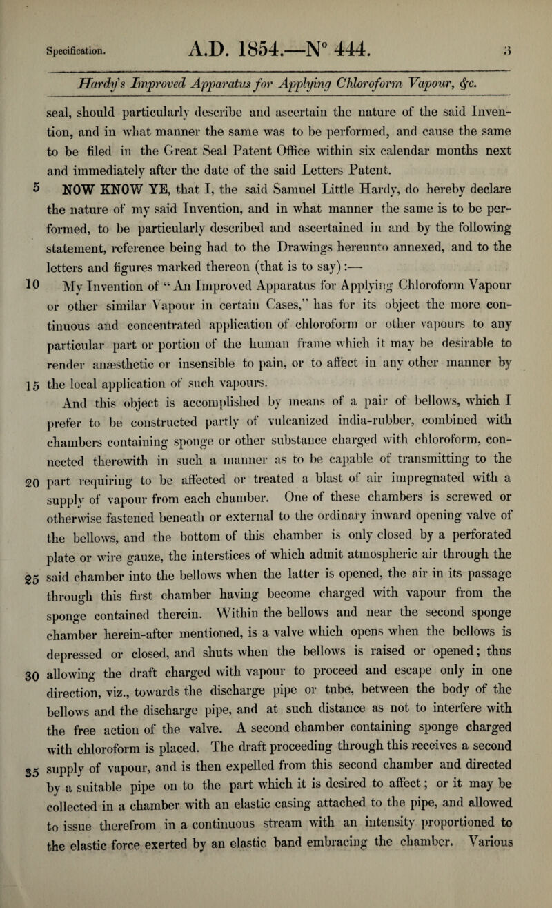 5 10 15 20 25 30 35 Specification. A.D. 1854.—N° 444. 3 Hardy s Improved Apparatus for Applying Chloroform Vapour, <fyc. seal, should particularly describe and ascertain the nature of the said Inven¬ tion, and in what manner the same was to be performed, and cause the same to be filed in the Great Seal Patent Office within six calendar months next and immediately after the date of the said Letters Patent. NOW KNOW YE, that I, the said Samuel Little Hardy, do hereby declare the nature of my said Invention, and in what manner the same is to be per¬ formed, to be particularly described and ascertained in and by the following statement, reference being had to the Drawings hereunto annexed, and to the letters and figures marked thereon (that is to say):— My Invention of “An Improved Apparatus for Applying Chloroform Vapour or other similar Vapour in certain Cases,” has for its object the more con¬ tinuous and concentrated application of chloroform or other vapours to any particular part or portion of the human frame which it may be desirable to render anaesthetic or insensible to pain, or to affect in any other manner by the local application of such vapours. And this object is accomplished by means of a pair of bellows, which I prefer to be constructed partly of vulcanized india-rubber, combined with chambers containing sponge or other substance charged with chloroform, con¬ nected therewith in such a manner as to be capable ot transmitting to the part requiring to be affected or treated a blast of air impregnated with a supply of vapour from each chamber. One of these chambers is screwed or otherwise fastened beneath or external to the ordinary inward opening valve of the bellows, and the bottom of this chamber is only closed by a perforated plate or wire gauze, the interstices of which admit atmospheric air through the said chamber into the bellows when the latter is opened, the air in its passage through this first chamber having become charged with vapour from the sponge contained therein. Within the bellows and near the second sponge chamber herein-after mentioned, is a valve which opens when the bellows is depressed or closed, and shuts when the bellows is raised or opened; thus allowing the draft charged with vapour to proceed and escape only in one direction, viz., towards the discharge pipe or tube, between the body of the bellows and the discharge pipe, and at such distance as not to interfere with the free action of the valve. A second chamber containing sponge charged with chloroform is placed. The draft proceeding through this receives a second supply of vapour, and is then expelled from this second chamber and directed by a suitable pipe on to the part which it is desired to affect; or it may be collected in a chamber with an elastic casing’ attached to the pipe, and allowed to issue therefrom in a continuous stream with an intensity proportioned to the elastic force exerted by an elastic band embracing the chamber. Various