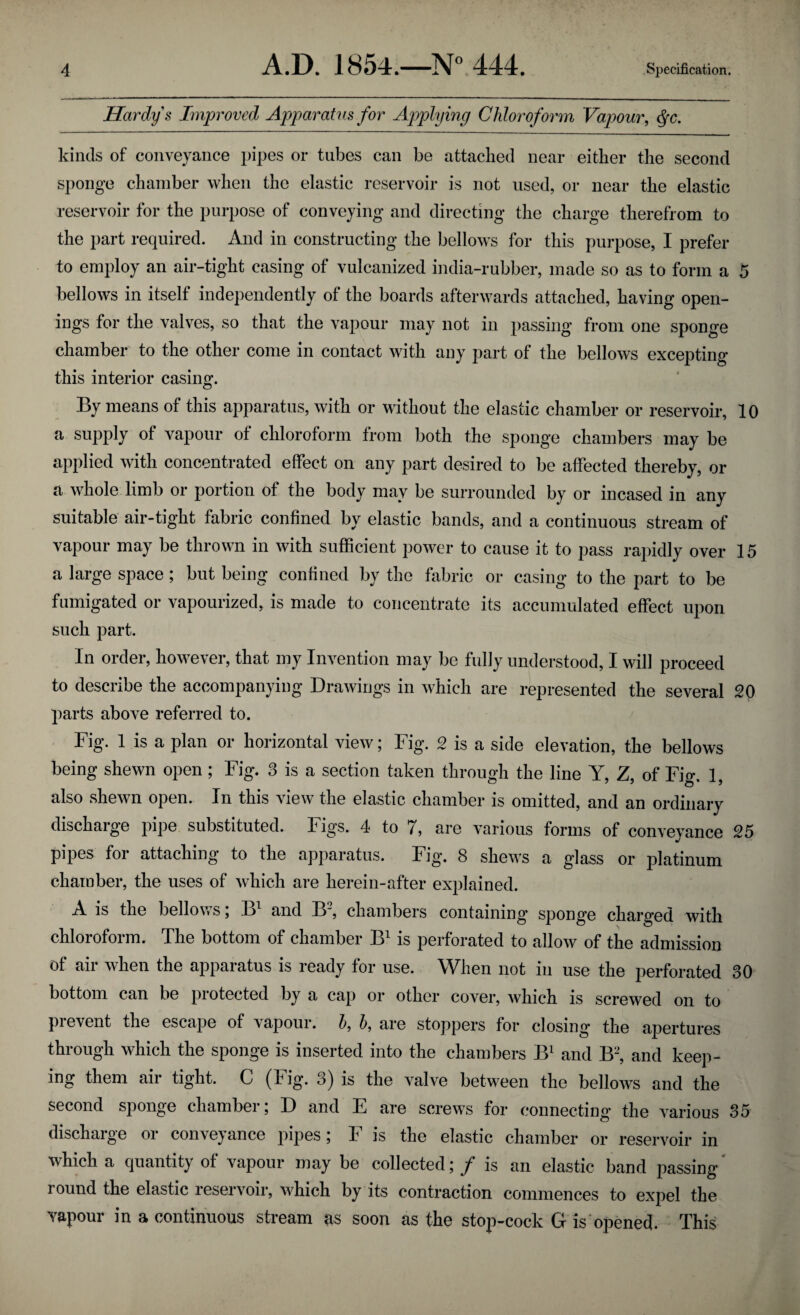 Hardy s Improved Apparatus for Applying Chloroform Vapour, dfc. kinds of conveyance pipes or tubes can be attacked near either the second sponge chamber when the elastic reservoir is not used, or near the elastic reservoir for the purpose of conveying and directing the charge therefrom to the part required. And in constructing the bellows for this purpose, I prefer to employ an air-tight casing of vulcanized india-rubber, made so as to form a 5 bellows in itself independently of the boards afterwards attached, having open¬ ings for the valves, so that the vapour may not in passing from one sponge chamber to the other come in contact with any part of the bellows excepting this interior casing. By means of this apparatus, with or without the elastic chamber or reservoir, 10 a supply of vapour of chloroform from both the sponge chambers may be applied with concentrated effect on any part desired to be affected thereby, or a whole limb or portion of the body may be surrounded by or incased in any suitable air-tight fabric confined by elastic bands, and a continuous stream of vapour may be thrown in with sufficient power to cause it to pass rapidly over 15 a large space; but being confined by the fabric or casing to the part to be fumigated or vapourized, is made to concentrate its accumulated effect upon such part. In order, however, that my Invention may be fully understood, I will proceed to describe the accompanying Drawings in which are represented the several 20 parts above referred to. Fig. 1 is a plan or horizontal view; Fig. 2 is a side elevation, the bellows being shewn open; Fig. 3 is a section taken through the line Y, Z of Fio*. 1 also shewn open. In this view the elastic chamber is omitted, and an ordinary discharge pipe substituted. Figs. 4 to 7, are various forms of conveyance 25 pipes for attaching to the apparatus. Fig. 8 shews a glass or platinum chamber, the uses of which are herein-after explained. A is the bellows; B1 and IF, chambers containing sponge charged with chloroform. The bottom of chamber B1 is perforated to allow of the admission of air when the apparatus is ready for use. When not in use the perforated 30 bottom can be piotected by a cap or other cover, which is screwed on to pi event the escape of vapour. by b, are stoppers for closing the apertures through which the sponge is inserted into the chambers B1 and B2, and keep¬ ing them air tight. C (Fig. 3) is the valve between the bellows and the second sponge chamber; D and E are screws for connecting the various 35 discharge or conveyance pipes; F is the elastic chamber or reservoir in which a quantity of vapour may be collected; / is an elastic band passing round the elastic reservoir, which by its contraction commences to expel the vapour in a continuous stream as soon as the stop-cock G is opened. This