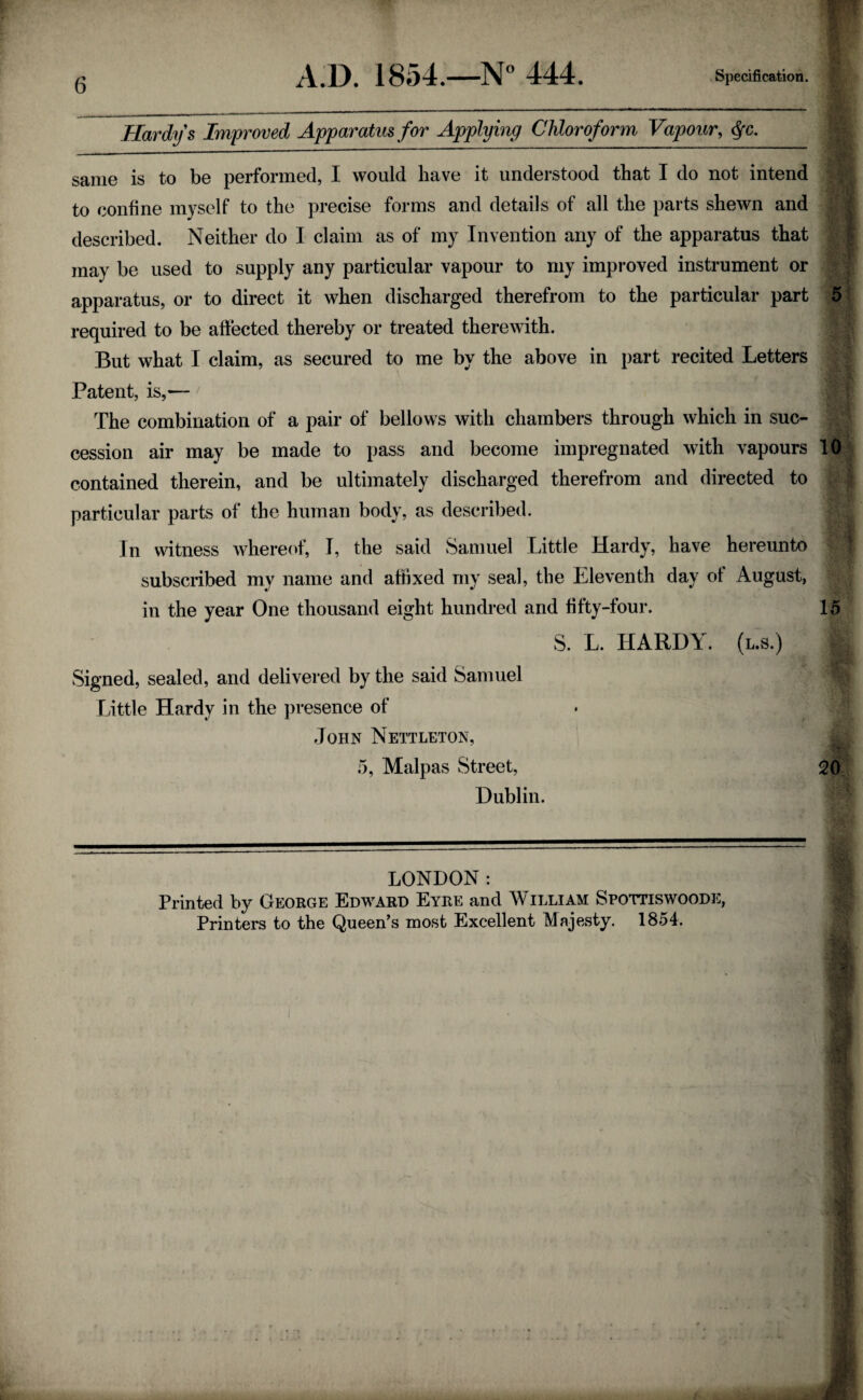 Hardys Improved Apparatus for Applying Chloroform Vapour, $c. same is to be performed, I would have it understood that I do not intend to coniine myself to the precise forms and details of all the parts shewn and described. Neither do I claim as of my Invention any of the apparatus that may be used to supply any particular vapour to my improved instrument or apparatus, or to direct it when discharged therefrom to the particular part 5 required to be affected thereby or treated therewith. But what I claim, as secured to me by the above in part recited Letters Patent, is,— The combination of a pair of bellows with chambers through which in suc¬ cession air may be made to pass and become impregnated with vapours l8 contained therein, and be ultimately discharged therefrom and directed to particular parts of the human body, as described. In witness whereof, I, the said Samuel Little Hardy, have hereunto subscribed my name and affixed my seal, the Eleventh day ot August, in the year One thousand eight hundred and fifty-four. 15 S. L. HARDY, (l.s.) | Signed, sealed, and delivered by the said Samuel m Little Hardy in the presence of John Nettleton, 5, Malpas Street, 20 Dublin. LONDON: Printed by George Edward Eyre and William Spottiswoode, Printers to the Queen's most Excellent Majesty. 1854.