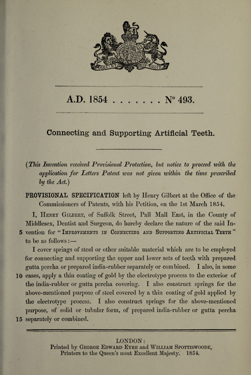 A.D. 1854 .N° 493. Connecting and Supporting Artificial Teeth. (This Invention received Provisional Protection, but notice to proceed with the application for Letters Patent was not given within the time prescribed by the Act.) PROVISIONAL SPECIFICATION left by Henry Gilbert at the Office of the Commissioners of Patents, with his Petition, on the 1st March 1854. I, Henry Gilbert, of Suffolk Street, Pall Mall East, in the County of Middlesex, Dentist and Surgeon, do hereby declare the nature of the said In- 5 vention for “ Improvements in Connecting and Supporting Artificial Teeth ” to be as follows:— I cover springs of steel or other suitable material which are to be employed for connecting and supporting the upper and lower sets of teeth with prepared gutta percha or prepared india-rubber separately or combined. I also, in some 10 cases, apply a thin coating of gold by the electrotype process to the exterior of the india-rubber or gutta percha covering. I also construct springs for the above-mentioned purpose of steel covered by a thin coating of gold applied by the electrotype process. I also construct springs for the above-mentioned purpose, of solid or tubular form, of prepared india-rubber or gutta percha 15 separately or combined. LONDON: Printed by George Edward Eyre and William Spottiswoode, Printers to the Queen's most Excellent Majesty. 1854.