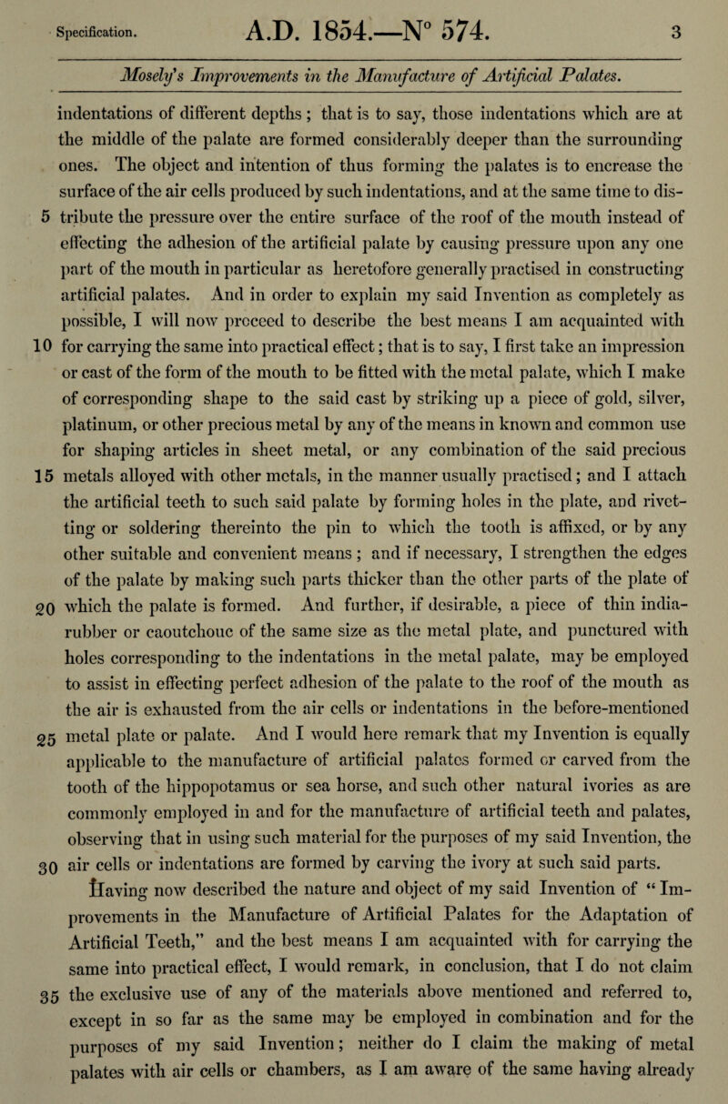 Mosely's Improvements in the Manufacture of Artificial Palates. indentations of different depths ; that is to say, those indentations which are at the middle of the palate are formed considerably deeper than the surrounding ones. The object and intention of thus forming the palates is to encrease the surface of the air cells produced by such indentations, and at the same time to dis- 5 tribute the pressure over the entire surface of the roof of the mouth instead of effecting the adhesion of the artificial palate by causing pressure upon any one part of the mouth in particular as heretofore generally practised in constructing artificial palates. And in order to explain my said Invention as completely as ft . _ -K . possible, I will now proceed to describe the best means I am acquainted with 10 for carrying the same into practical effect; that is to say, I first take an impression or cast of the form of the mouth to be fitted with the metal palate, which I make of corresponding shape to the said cast by striking up a piece of gold, silver, platinum, or other precious metal by any of the means in known and common use for shaping articles in sheet metal, or any combination of the said precious 15 metals alloyed with other metals, in the manner usually practised; and I attach the artificial teeth to such said palate by forming holes in the plate, and rivet- ting or soldering thereinto the pin to which the tooth is affixed, or by any other suitable and convenient means ; and if necessary, I strengthen the edges of the palate by making such parts thicker than the other parts of the plate of 20 which the palate is formed. And further, if desirable, a piece of thin india- rubber or caoutchouc of the same size as the metal plate, and punctured with holes corresponding to the indentations in the metal palate, may be employed to assist in effecting perfect adhesion of the palate to the roof of the mouth as the air is exhausted from the air cells or indentations in the before-mentioned 25 metal plate or palate. And I would here remark that my Invention is equally applicable to the manufacture of artificial palates formed or carved from the tooth of the hippopotamus or sea horse, and such other natural ivories as are commonly employed in and for the manufacture of artificial teeth and palates, observing that in using such material for the purposes of my said Invention, the 30 air cells or indentations are formed by carving the ivory at such said parts. flaving now described the nature and object of my said Invention of “ Im¬ provements in the Manufacture of Artificial Palates for the Adaptation of Artificial Teeth,” and the best means I am acquainted with for carrying the same into practical effect, I would remark, in conclusion, that I do not claim 35 the exclusive use of any of the materials above mentioned and referred to, except in so far as the same may be employed in combination and for the purposes of my said Invention; neither do I claim the making of metal palates with air cells or chambers, as I am aware of the same having already