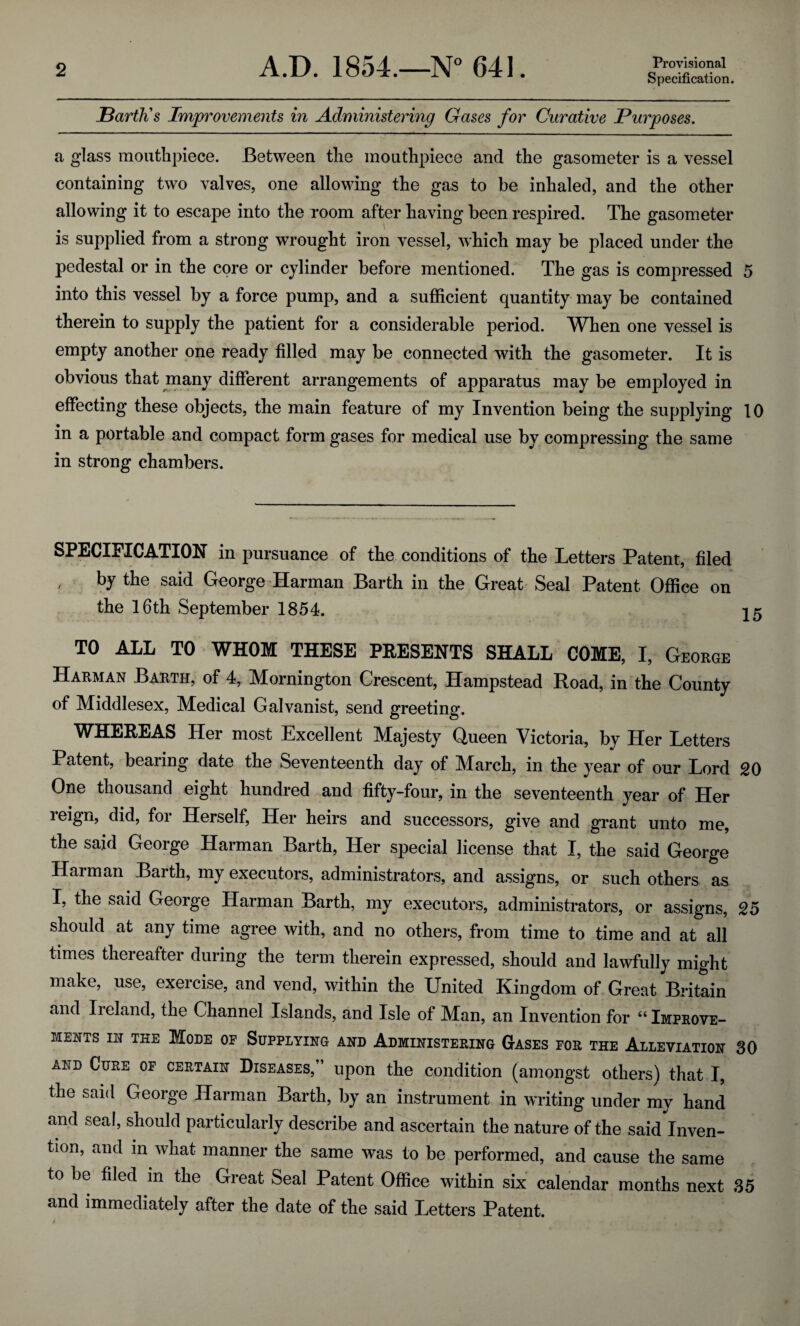 Specification. Barth's Improvements in Administering Gases for Curative Purposes. a glass mouthpiece. Between the mouthpiece and the gasometer is a vessel containing two valves, one allowing the gas to be inhaled, and the other allowing it to escape into the room after having been respired. The gasometer is supplied from a strong wrought iron vessel, which may be placed under the pedestal or in the core or cylinder before mentioned. The gas is compressed 5 into this vessel by a force pump, and a sufficient quantity may be contained therein to supply the patient for a considerable period. When one vessel is empty another one ready filled may be connected with the gasometer. It is obvious that many different arrangements of apparatus may be employed in effecting these objects, the main feature of my Invention being the supplying 10 in a portable and compact form gases for medical use by compressing the same in strong chambers. SPECIFICATION in pursuance of the conditions of the Letters Patent, filed by the said George Harman Barth in the Great Seal Patent Office on the 16th September 1854. 25 TO ALL TO WHOM THESE PRESENTS SHALL COME, I, George Harman Barth, of 4, Mornington Crescent, Hampstead Road, in the County of Middlesex, Medical Galvanist, send greeting. WHEREAS Her most Excellent Majesty Queen Victoria, by Her Letters Patent, bearing date the Seventeenth day of March, in the year of our Lord 20 One thousand eight hundred and fifty-four, in the seventeenth year of Her reign, did, for Herself, Her heirs and successors, give and grant unto me, the said George Harman Barth, Her special license that I, the said George Harman Barth, my executors, administrators, and assigns, or such others as I, the said George Harman Barth, my executors, administrators, or assigns, 25 should at any time agree with, and no others, from time to time and at all times thereafter during the term therein expressed, should and lawfully might make, use, exercise, and vend, within the United Kingdom of Great Britain and Ireland, the Channel Islands, and Isle of Man, an Invention for “ Improve¬ ments in The Mode oe Supplying and Administering Gases for the Alleviation 30 add Cure of certain Diseases,” upon the condition (amongst others) that I, the said George Harman Barth, by an instrument in writing under my hand and seal, should particularly describe and ascertain the nature of the said Inven¬ tion, and in what manner the same was to be performed, and cause the same to be filed in the Great Seal Patent Office within six calendar months next 35 and immediately after the date of the said Letters Patent. i , -V