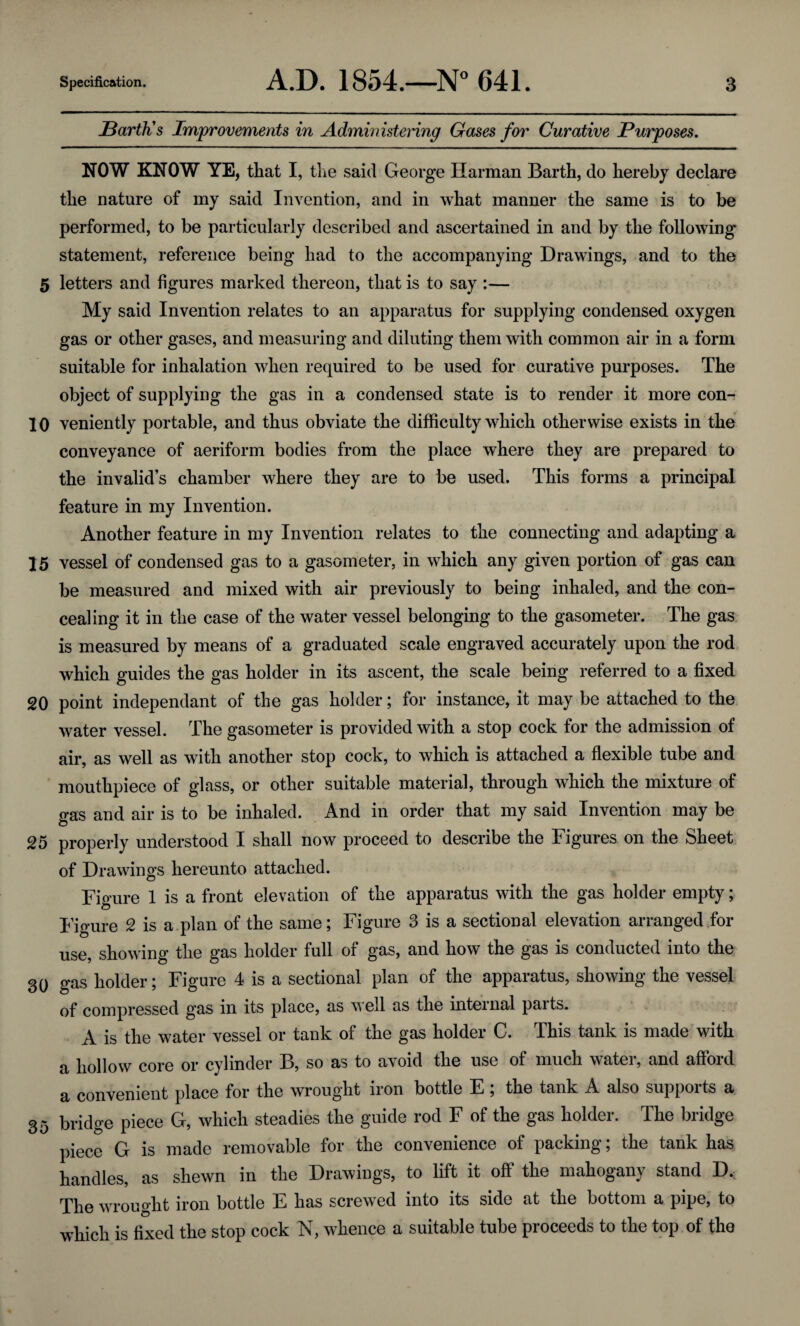 Barth's Improvements in Administering Gases for Curative Purposes. NOW KNOW YE, that I, the said George Harman Barth, do hereby declare the nature of my said Invention, and in what manner the same is to be performed, to be particularly described and ascertained in and by the following statement, reference being had to the accompanying Drawings, and to the 5 letters and figures marked thereon, that is to say :— My said Invention relates to an apparatus for supplying condensed oxygen gas or other gases, and measuring and diluting them with common air in a form suitable for inhalation when required to be used for curative purposes. The object of supplying the gas in a condensed state is to render it more con- 10 veniently portable, and thus obviate the difficulty which otherwise exists in the conveyance of aeriform bodies from the place where they are prepared to the invalid’s chamber where they are to be used. This forms a principal feature in my Invention. Another feature in my Invention relates to the connecting and adapting a 15 vessel of condensed gas to a gasometer, in which any given portion of gas can be measured and mixed with air previously to being inhaled, and the con¬ cealing it in the case of the water vessel belonging to the gasometer. The gas is measured by means of a graduated scale engraved accurately upon the rod which guides the gas holder in its ascent, the scale being referred to a fixed 20 point independant of the gas holder; for instance, it may be attached to the water vessel. The gasometer is provided with a stop cock for the admission of air, as well as with another stop cock, to which is attached a flexible tube and mouthpiece of glass, or other suitable material, through which the mixture of gas and air is to be inhaled. And in order that my said Invention may be 25 properly understood I shall now proceed to describe the Figures on the Sheet of Drawings hereunto attached. Figure 1 is a front elevation of the apparatus with the gas holder empty; Figure 2 is a plan of the same; Figure 3 is a sectional elevation arranged for use, showing the gas holder full of gas, and how the gas is conducted into the 30 gas holder; Figure 4 is a sectional plan of the apparatus, showing the vessel of compressed gas in its place, as well as the internal parts. A is the water vessel or tank of the gas holder C. This tank is made with a hollow core or cylinder B, so as to avoid the use of much water, and afford a convenient place for the wrought iron bottle E ; the tank A also supports a 35 bridge piece G, which steadies the guide rod F of the gas holder. The bridge piece G is made removable for the convenience of packing; the tank has handles, as shewn in the Drawings, to lift it off the mahogany stand D, The wrought iron bottle E has screwed into its side at the bottom a pipe, to which is fixed the stop cock N, whence a suitable tube proceeds to the top of the