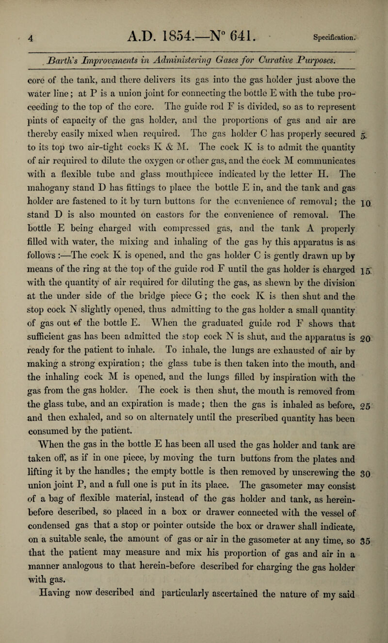 Barth's Improvements in Administering Gases for Curative Purposes. core of the tank, and there delivers its gas into the gas holder just above the water line; at P is a union joint for connecting the bottle E with the tube pro¬ ceeding to the top of the core. The guide rod F is divided, so as to represent pints of capacity of the gas holder, and the proportions of gas and air are thereby easily mixed when required. The gas holder C has properly secured 5. to its top two air-tight cocks K & M. The cock K is to admit the quantity of air required to dilute the oxygen or other gas, and the cock M communicates with a flexible tube and glass mouthpiece indicated by the letter II. The mahogany stand D has fittings to place the bottle E in, and the tank and gas holder are fastened to it by turn buttons for the convenience of removal; the stand D is also mounted on castors for the convenience of removal. The bottle E being charged with compressed gas, and the tank A properly filled with water, the mixing and inhaling of the gas by this apparatus is as follows :—The cock K is opened, and the gas holder C is gently drawn up by means of the ring at the top of the guide rod F until the gas holder is charged 15; with the quantity of air required for diluting the gas, as shewn by the division at the under side of the bridge piece G; the cock K is then shut and the stop cock N slightly opened, thus admitting to the gas holder a small quantity of gas out of the bottle E. When the graduated guide rod F shows that sufficient gas has been admitted the stop cock N is shut, and the apparatus is 20 ready for the patient to inhale. To inhale, the lungs are exhausted of air by making a strong expiration; the glass tube is then taken into the mouth, and the inhaling cock M is opened, and the lungs filled by inspiration with the gas from the gas holder. The cock is then shut, the mouth is removed from the glass tube, and an expiration is made; then the gas is inhaled as before, 25 and then exhaled, and so on alternately until the prescribed quantity has been consumed by the patient. When the gas in the bottle E has been all used the gas holder and tank are taken off, as if in one piece, by moving the turn buttons from the plates and lifting it by the handles; the empty bottle is then removed by unscrewing the 30 union joint P, and a full one is put in its place. The gasometer may consist of a bag of flexible material, instead of the gas holder and tank, as herein¬ before described, so placed in a box or drawer connected with the vessel of condensed gas that a stop or pointer outside the box or drawer shall indicate, on a suitable scale, the amount of gas or air in the gasometer at any time, so 35 that the patient may measure and mix his proportion of gas and air in a manner analogous to that herein-before described for charging the gas holder with gas. Having now described and particularly ascertained the nature of my said
