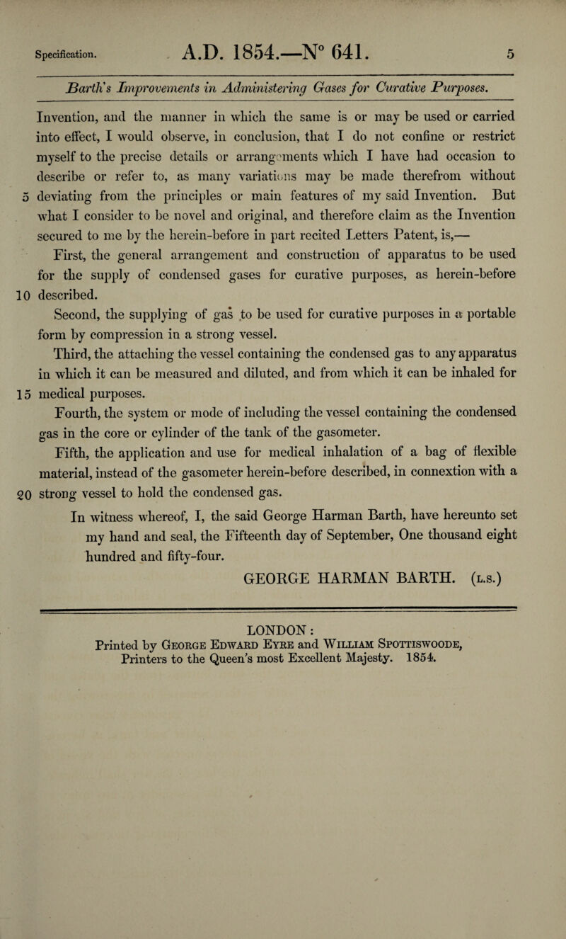 JBartlis Improvements in Administering Gases for Curative Purposes. Invention, and the manner in which the same is or may be used or carried into effect, I would observe, in conclusion, that I do not confine or restrict myself to the precise details or arrangements which I have had occasion to describe or refer to, as many variations may be made therefrom without 5 deviating from the principles or main features of my said Invention. But what I consider to be novel and original, and therefore claim as the Invention secured to me by the herein-before in part recited Letters Patent, is,— First, the general arrangement and construction of apparatus to be used for the supply of condensed gases for curative purposes, as herein-before 10 described. Second, the supplying of gas to be used for curative purposes in a portable form by compression in a strong vessel. Third, the attaching the vessel containing the condensed gas to any apparatus in which it can be measured and diluted, and from which it can be inhaled for 15 medical purposes. Fourth, the system or mode of including the vessel containing the condensed gas in the core or cylinder of the tank of the gasometer. Fifth, the application and use for medical inhalation of a bag of flexible material, instead of the gasometer herein-before described, in connextion with a 20 strong vessel to hold the condensed gas. In witness whereof, I, the said George Harman Barth, have hereunto set my hand and seal, the Fifteenth day of September, One thousand eight hundred and fifty-four. GEORGE HARMAN BARTH, (l.s.) LONDON : Printed by George Edward Eyre and William Spottiswoode, Printers to the Queen's most Excellent Majesty. 1854.