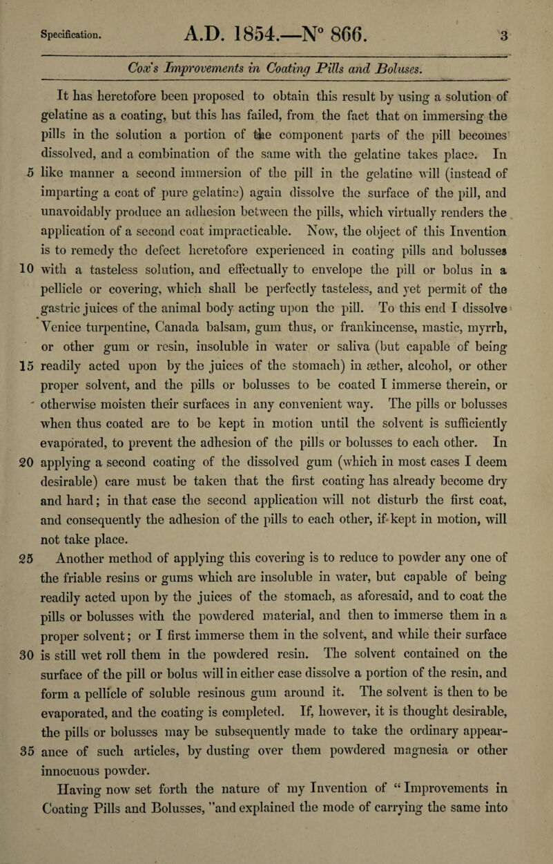 Cox's Improvements in Coating Pills and Boluses. It has heretofore been proposed to obtain this result by using a solution of gelatine as a coating, but this has failed, from the fact that on immersing the pills in the solution a portion of the component parts of the pill becomes dissolved, and a combination of the same with the gelatine takes place. In 5 like manner a second immersion of the pill in the gelatine will (instead of imparting a coat of pure gelatine) again dissolve the surface of the pill, and unavoidably produce an adhesion between the pills, which virtually renders the application of a second coat impracticable. Now, the object of this Invention is to remedy the defect heretofore experienced in coating pills and bolusses 10 with a tasteless solution, and effectually to envelope the pill or bolus in a pellicle or covering, which shall be perfectly tasteless, and yet permit of the gastric juices of the animal body acting upon the pill. To this end I dissolve Venice turpentine, Canada balsam, gum thus, or frankincense, mastic, myrrh, or other gum or resin, insoluble in water or saliva (but capable of being 15 readily acted upon by the juices of the stomach) in aether, alcohol, or other proper solvent, and the pills or bolusses to be coated I immerse therein, or ' otherwise moisten their surfaces in any convenient way. The pills or bolusses when thus coated are to be kept in motion until the solvent is sufficiently evaporated, to prevent the adhesion of the pills or bolusses to each other. In 20 applying a second coating of the dissolved gum (which in most cases I deem desirable) care must be taken that the first coating has already become dry and hard; in that case the second application will not disturb the first coat, and consequently the adhesion of the pills to each other, if kept in motion, will not take place. 25 Another method of applying this covering is to reduce to powder any one of the friable resins or gums which are insoluble in water, but capable of being readily acted upon by the juices of the stomach, as aforesaid, and to coat the pills or bolusses with the powdered material, and then to immerse them in a proper solvent; or I first immerse them in the solvent, and while their surface 30 is still wet roll them in the powdered resin. The solvent contained on the surface of the pill or bolus will in either case dissolve a portion of the resin, and form a pellicle of soluble resinous gum around it. The solvent is then to be evaporated, and the coating is completed. If, however, it is thought desirable, the pills or bolusses may be subsequently made to take the ordinary appear- 35 ance of such articles, by dusting over them powdered magnesia or other innocuous powder. Having now set forth the nature of my Invention of “ Improvements in Coating Pills and Bolusses, ’’and explained the mode of carrying the same into