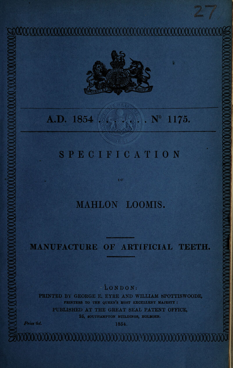 r mSMMM ‘li • ■ •. SPECIFICATION MAHLON LOOMIS. MANUFACTURE OF ARTIFICIAL TEETH. ^LONDON: PRINTED BY GEORGE E. EYRE AND WILLIAM SPOTTISWOODE, PEINTERS TO THE QUEEN’S MOST EXCF.LLENT MAJESTY ; PUBLISHED AT THE GREAT SEAL PATENT OFFICE, 25, SOUTHAMPTON BUILDINGS, HOLBOBN. 1854, Price 6c/,