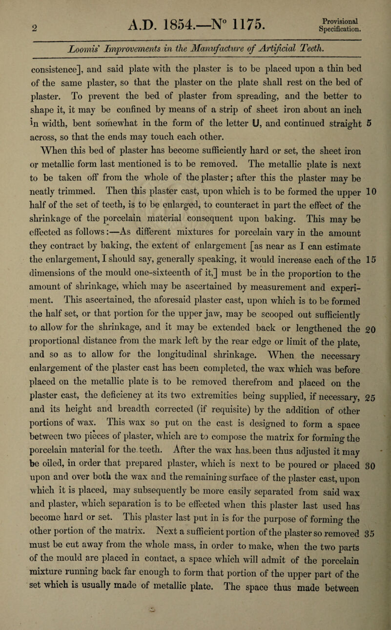 Loomis Improvements in the Manufacture of Artificial Teeth. consistence], and said plate with the plaster is to be placed upon a thin bed of the same plaster, so that the plaster on the plate shall rest on the bed of plaster. To prevent the bed of plaster from spreading, and the better to shape it, it may be confined by means of a strip of sheet iron about an inch in width, bent somewhat in the form of the letter U, and continued straight 5 across, so that the ends may touch each other. When this bed of plaster has become sufficiently hard or set, the sheet iron oj* metallic form last mentioned is to be removed. The metallic plate is next to be taken off from the whole of the plaster; after this the plaster may be neatly trimmed. Then this plaster cast, upon which is to be formed the upper 10 half of the set of teeth, is to be enlarged, to counteract in part the effect of the shrinkage of the porcelain material consequent upon baking. This may be effected as follows:—As different mixtures for porcelain vary in the amount they contract by baking, the extent of enlargement [as near as I can estimate the enlargement, I should say, generally speaking, it would increase each of the 15 dimensions of the mould one-sixteenth of it,] must be in the proportion to the amount of shrinkage, which may be ascertained by measurement and experi¬ ment. This ascertained, the aforesaid plaster cast, upon which is to be formed the half set, or that portion for the upper jaw, may be scooped out sufficiently to allow for the shrinkage, and it may be extended back or lengthened the 20 proportional distance from the mark left by the rear edge or limit of the plate, and so as to allow for the longitudinal shrinkage. When the necessary enlargement of the plaster cast has been completed, the wax which was before placed on the metallic plate is to be removed therefrom and placed on the plaster cast, the deficiency at its two extremities being supplied, if necessary, 25 and its height and breadth corrected (if requisite) by the addition of other portions of wax. This wax so put on the cast is designed to form a space between two pieces of plaster, which are to compose the matrix for forming the porcelain material for the. teeth. After the wax has, been thus adjusted it may be oiled, in order that prepared plaster, which is next to be poured or placed 30 upon and over both the wax and the remaining surface of the plaster cast, upon which it is placed, may subsequently be more easily separated from said wax and plaster, which separation is to be effected when this plaster last used has become hard or set. This plaster last put in is for the purpose of forming the other portion of the matrix. Next a sufficient portion of the plaster so removed 35 must be cut away from the whole mass, in order to make, when the two parts of the mould are placed in contact, a space which will admit of the porcelain mixture running back far enough to form that portion of the upper part of the set which is usually made of metallic plate. The space thus made between