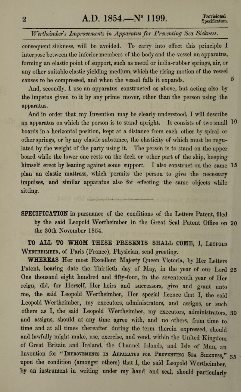 Provisional Wertheimber s Improvements in Apparatus for Preventing Sea Sickness. consequent sickness, will be avoided. To carry into effect this principle I interpose between the inferior members of the body and the vessel an apparatus, forming an elastic point of support, such as metal or india-rubber springs, air, or any other suitable elastic yielding medium, which the rising motion of the vessel causes to be compressed, and when the vessel falls it expands. 5 And, secondly, I use an apparatus constructed as above, but acting also by the impetus given to it by any prime mover, other than the person using the apparatus. And in order that my Invention may be clearly understood, I will describe an apparatus on which the person is to stand upright. It consists of two small 10 boards in a horizontal position, kept at a distance from each other by spiral or other springs, or by any elastic substance, the elasticity of which must be regu¬ lated by the weight of the party using it. The person is to stand on the upper board while the lower one rests on the deck or other part of the ship, keeping himself erect by leaning against some support. I also construct on the same 15 plan an elastic mattrass, which permits the person to give the necessary impulses, and similar apparatus also for effecting the same objects while sitting. SPECIFICATION in pursuance of the conditions of the Letters Patent, filed by the said Leopold Wertheimber in the Great Seal Patent Office on 20 the 30th November 1854. TO ALL TO WHOM THESE PRESENTS SHALL COME, I, Leopold Wertheimber, of Paris (France), Physician, send greeting. WHEREAS Her most Excellent Majesty Queen Victoria, by Her Letters Patent, bearing date the Thirtieth day of May, in the year of our Lord 25 One thousand eight hundred and fifty-four, in the seventeenth year of Her reign, did, for Herself, Her heirs and successors, give and grant unto me, the said Leopold Wertheimber, Her special licence that I, the said Leopold Wertheimber, my executors, administrators, and assigns, or such others as I, the said Leopold Wertheimber, my executors, administrators, 30 and assigns, should at any time agree with, and no others, from time to time and at all times thereafter during the term therein expressed, should and lawfully might make, use, exercise, and vend, within the United Kingdom of Great Britain and Ireland, the Channel Islands, and Isle of Man, an Invention for “Improvements in Apparatus tor Preventing Sea Sickness,*’ 35 upon the condition (amongst others) that I, the said Leopold Wertheimber, by an instrument in writing under my hand and seal, should particularly