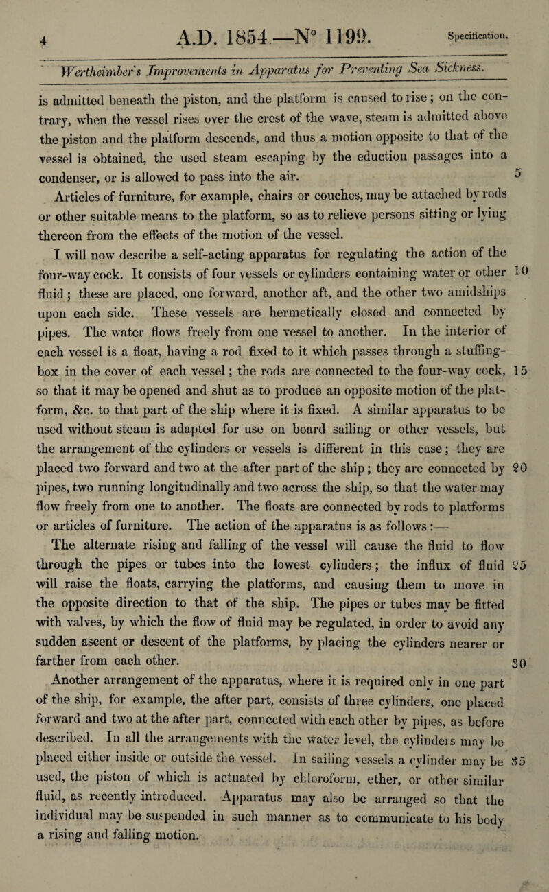 A.D. 1854.—N° 1199. Specification. » IVertheimber s Improvements in Apparatus for Preventing Sea Sickness. is admitted beneath the piston, and the platform is caused to rise; on the con¬ trary, when the vessel rises over the crest of the wave, steam is admitted above the piston and the platform descends, and thus a motion opposite to that of the vessel is obtained, the used steam escaping by the eduction passages into a condenser, or is allowed to pass into the air. 5 Articles of furniture, for example, chairs or couches, may be attached by rods or other suitable means to the platform, so as to relieve persons sitting or lying thereon from the effects of the motion of the vessel. I will now describe a self-acting apparatus for regulating the action of the four-way cock. It consists of four vessels or cylinders containing water or other 10 fluid; these are placed, one forward, another aft, and the other two amidships upon each side. These vessels are hermetically closed and connected by pipes. The water flows freely from one vessel to another. In the interior of each vessel is a float, having a rod fixed to it which passes through a stuffing- box in the cover of each vessel; the rods are connected to the four-way cock, 15 so that it may be opened and shut as to produce an opposite motion of the plat¬ form, &c. to that part of the ship where it is fixed. A similar apparatus to be used without steam is adapted for use on board sailing or other vessels, but the arrangement of the cylinders or vessels is different in this case; they are placed two forward and two at the after part of the ship ; they are connected by 20 pipes, two running longitudinally and two across the ship, so that the water may flow freely from one to another. The floats are connected by rods to platforms or articles of furniture. The action of the apparatus is as follows :— The alternate rising and falling of the vessel will cause the fluid to flow through the pipes or tubes into the lowest cylinders; the influx of fluid 25 will raise the floats, carrying the platforms, and causing them to move in the opposite direction to that of the ship. The pipes or tubes may be fitted with valves, by which the flow of fluid may be regulated, in order to avoid any sudden ascent or descent of the platforms, by placing the cylinders nearer or farther from each other. 30 Another arrangement of the apparatus, where it is required only in one part of the ship, for example, the after part, consists of three cylinders, one placed forward and two at the after part, connected with each other by pipes, as before described. In all the arrangements with the water level, the cylinders may be placed either inside or outside the vessel. In sailing vessels a cylinder may be .15 used, the piston of which is actuated by chloroform, ether, or other similar fluid, as recently introduced. Apparatus may also be arranged so that the individual may be suspended in such manner as to communicate to his body a rising and falling motion.