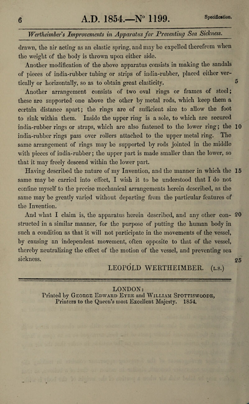 Wertheimber s Improvements in Apparatus for Preventing Sea Sickness. drawn, the air acting as an elastic spring, and may be expelled therefrom when the weight of the body is thrown upon either side. Another modification of the above apparatus consists in making the sandals of pieces of india-rubber tubing or strips of india-rubber, placed either ver¬ tically or horizontally, so as to obtain great elasticity. 5 Another arrangement consists of two oval rings or frames of steel; these are supported one above the other by metal rods, which keep them a certain distance apart; the rings are of sufficient size to allow the foot to sink within them. Inside the upper ring is a sole, to which are secured india-rubber rings or straps, which are also fastened to the lower ring; the 10 india-rubber rings pass over rollers attached to the upper metal ring. The same arrangement of rings may be supported by rods jointed in the middle with pieces of india-rubber; the upper part is made smaller than the lower, so that it may freely descend within the lower part. Having described the nature of mv Invention, and the manner in which the 15 same may be carried into effect, I wish it to be understood that I do not confine myself to the precise mechanical arrangements herein described, as the same may be greatly varied without departing from the particular features of the Invention. And what I claim is, the apparatus herein described, and any other con- 20 structed in a similar manner, for the purpose of putting the human body in such a condition as that it will not participate in the movements of the vessel, by causing an independent movement, often opposite to that of the vessel, thereby neutralizing the effect of the motion of the vessel, and preventing sea sickness. 25 LEOPOLD WERTHEIMBER. (l.s.) LONDON: Printed by George Edward Eyre and William SroiriswoODE, Printers to the Queen’s most Excellent Majesty. 1854.