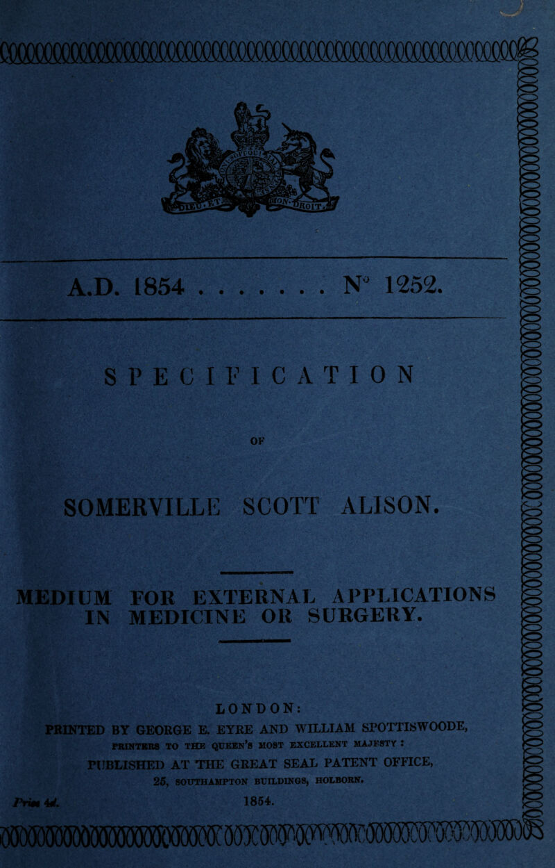 cooococococcco^ KZ> lo A.D. 1854 .N 1252. — SPECIFICATION OF -v/ ■; t - SOMERVILLE SCOTT ALISON. ftSM. *'**.1(1*5? t ’ *l'. MEDIUM IN FOR EXTERNAL APPLICATIONS MEDICINE OR SURGERY. LONDON: PRINTED BY GEORGE E. EYRE AND WILLIAM SPOTTISWOODE, PRINTERS TO THE QUEEN’S MOST EXCELLENT MAJESTY I PUBLISHED AT THE GREAT SEAL PATENT OFFICE, 25, SOUTHAMPTON BUILDINGS, HOLBORN. Prm 4d. 1854.