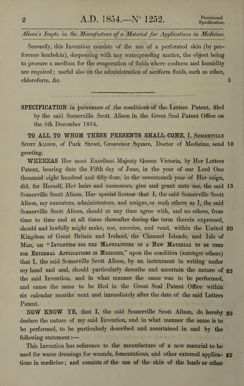 Specification. Alison s Impts. in the Manufacture of a Material for Applications in Medicine. Secondly, this Invention consists of the use of a perforated skin (by pre¬ ference lambskin), despensing with any waterproofing matter, the object being to procure a medium for the evaporation of fluids where coolness and humidity are required ; useful also on the administration of aeriform fluids, such as ether, chloroform, &c. 5 SPECIFICATION in pursuance of the conditions of the Letters Patent, filed by the said Somerville Scott Alison in the Great Seal Patent Office on the 5th December 1854. TO ALL TO WHOM THESE PRESENTS SHALL COME, I, Somerville Scott Alison, of Park Street, Grosvenor Square, Doctor of Medicine, send 10 greeting. WHEREAS Her most Excellent Majesty Queen Victoria, by Her Letters Patent, bearing date the Fifth day of June, in the year of our Lord One thousand eight hundred and fifty-four, in the seventeenth year of Her reign, did, for Herself, Her heirs and successors, give and grant unto me, the said 15 Somerville Scott Alison, Her special license that I, the said Somerville Scott Alison, my executors, administrators, and assigns, or such others as I, the said Somerville Scott Alison, should at any time agree with, and no others, from time to time and at all times thereafter during the term therein expressed, should and lawfully might make, use, exercise, and vend, within the United 20 Kingdom of Great Britain and Ireland, the Channel Islands, and Isle of Man, an “ Invention for the Manufacture of a New Material to be used for External Applications in Medicine,” upon the condition (amongst others) that I, the said Somerville Scott Alison, by an instrument in writing under my hand and seal, should particularly describe and ascertain the nature of 25 the said Invention, and in what manner the same was to be performed, and cause the same to be filed in the Great Seal Patent Office within six calendar months next and immediately after the date of the said Letters Patent. NOW KNOW YE, that I, the said Somerville Scott Alison, do hereby 30 declare the nature of my said Invention, and in what manner the same is to be performed, to be particularly described and ascertained in and by the following statement:— This Invention has reference to the manufacture of a new material to be used for water dressings for wounds, fomentations, and other external applica- 35 tions in medicine; and consists of the use of the skin of the lamb or other