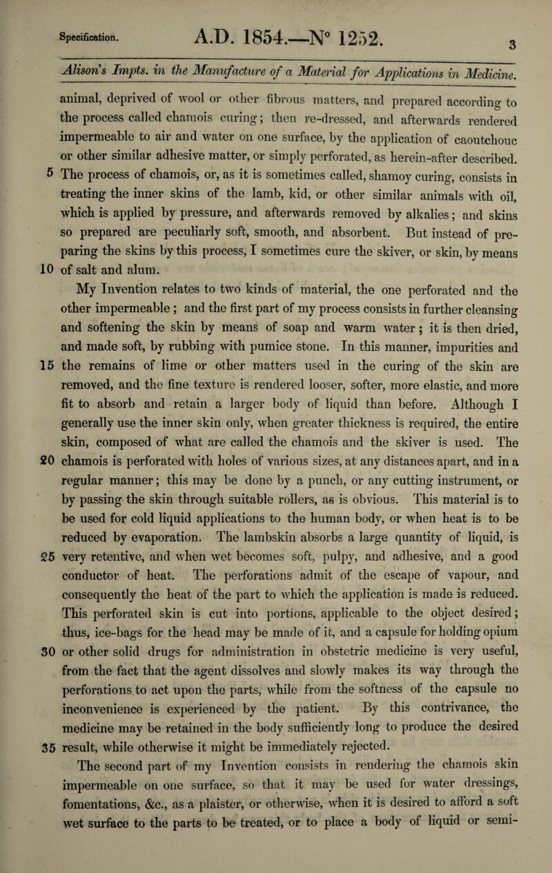 3 Alisons Impts. in the Manufacture of a Material for Applications in Medicine. animal, deprived of wool or other fibrous matters, and prepared according to the process called chamois curing; then re-dressed, and afterwards rendered impermeable to air and water on one surface, by the application of caoutchouc or other similar adhesive matter, or simply perforated, as herein-after described. 5 The process of chamois, or, as it is sometimes called, shamoy curing, consists in treating the inner skins of the lamb, kid, or other similar animals with oil, which is applied by pressure, and afterwards removed by alkalies; and skins so prepared are peculiarly soft, smooth, and absorbent. But instead of pre¬ paring the skins by this process, I sometimes cure the skiver, or skin, by means 10 of salt and alum. My Invention relates to two kinds of material, the one perforated and the other impermeable; and the first part of my process consists in further cleansing and softening the skin by means of soap and warm water; it is then dried, and made soft, by rubbing with pumice stone. In this manner, impurities and 15 the remains of lime or other matters used in the curing of the skin are removed, and the fine texture is rendered looser, softer, more elastic, and more fit to absorb and retain a larger body of liquid than before. Although I generally use the inner skin only, when greater thickness is required, the entire skin, composed of what are called the chamois and the skiver is used. The 20 chamois is perforated with holes of various sizes, at any distances apart, and in a regular manner; this may be done by a punch, or any cutting instrument, or by passing the skin through suitable rollers, as is obvious. This material is to be used for cold liquid applications to the human body, or when heat is to be reduced by evaporation. The lambskin absorbs a large quantity of liquid, is 25 very retentive, and when vret becomes soft, pulpy, and adhesive, and a good conductor of heat. The perforations admit of the escape of vapour, and consequently the heat of the part to wrhich the application is made is reduced. This perforated skin is cut into portions, applicable to the object desired; thus, ice-bags for the head may be made of it, and a capsule for holding opium 30 or other solid drugs for administration in obstetric medicine is very useful, from the fact that the agent dissolves and slowly makes its way through the perforations to act upon the parts, v7hile from the softness of the capsule no inconvenience is experienced by the patient. By this contrivance, the medicine may be retained in the body sufficiently long to produce the desired 35 result, while otherwise it might be immediately rejected. The second part of my Invention consists in rendering the chamois skin impermeable on one surface, so that it may be used tor water dressings, fomentations, &c., as a plaister, or otherwise, when it is desired to afford a soft wet surface to the parts to be treated, or to place a body of liquid or semi-
