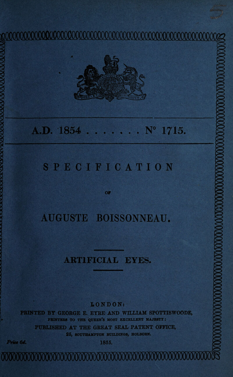 ilXTOXlOCOCOOgOm A.D. 1854 .N° 1715. > 3 3 SPECIFICATION OF AUGUSTE BOISSONNEAU. ARTIFICIAL EYES. Price LONDON: PRINTED BY GEORGE E. EYRE AND WILLIAM SPOTTISWOODE, PRINTERS TO THE QUEEN’S MOST EXCELLENT MAJESTY: PUBLISHED AT THE GREAT SEAL PATENT OFFICE, 25, SOUTHAMPTON BUILDINGS, HOLBORN. 6d. 1855.
