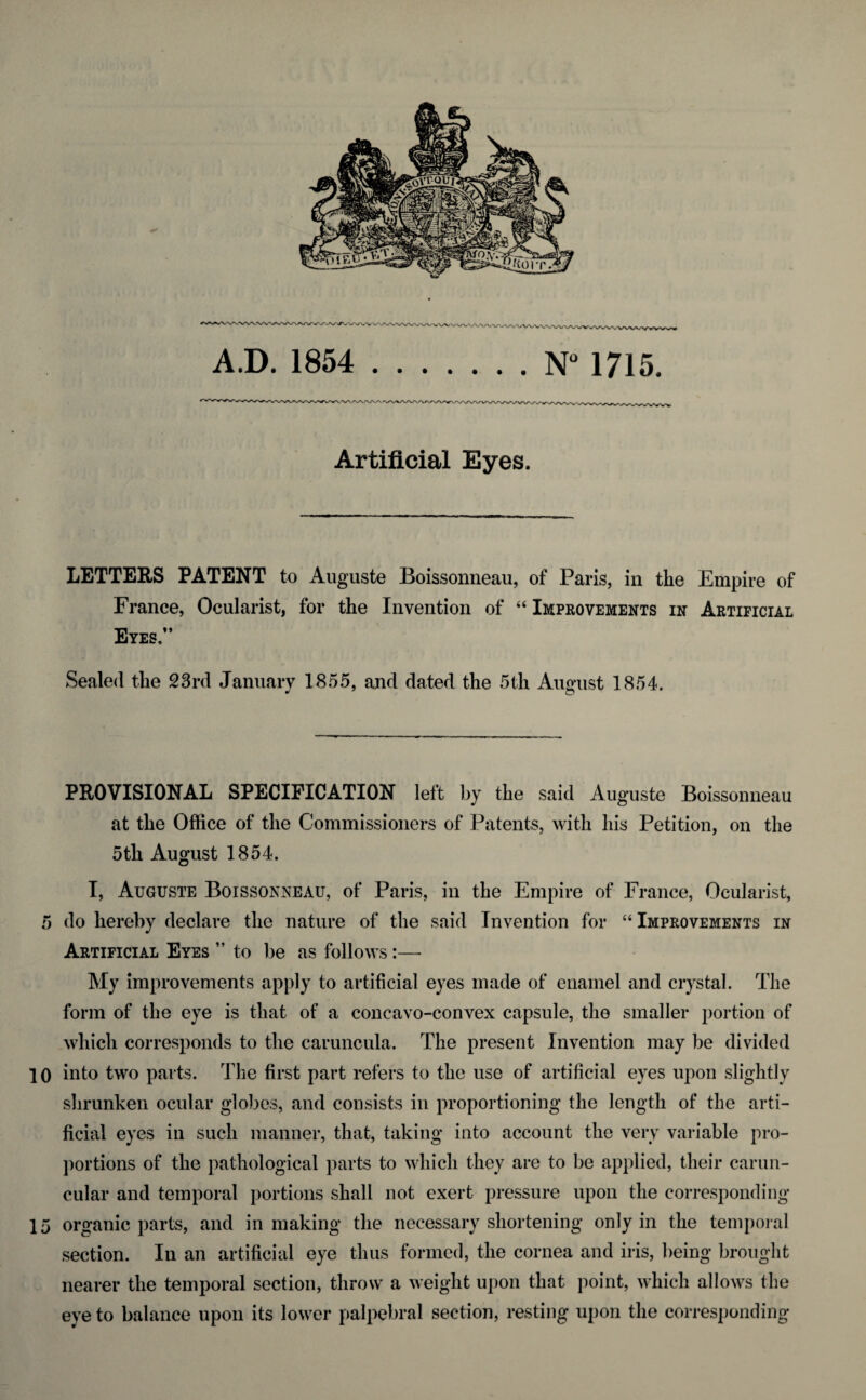 A.D. 1854 .N° 1715. Artificial Eyes, LETTERS PATENT to Auguste Boissonneau, of Paris, in the Empire of France, Ocularist, for the Invention of “ Improvements in Artificial Eyes,” Sealed the 23rd January 1855, and dated the 5th August 1854. PROVISIONAL SPECIFICATION left by the said Auguste Boissonneau at the Office of the Commissioners of Patents, with his Petition, on the 5th August 1854. I, Auguste Boissonneau, of Paris, in the Empire of France, Ocularist, 5 do hereby declare the nature of the said Invention for “Improvements in Artificial Eyes ” to be as follows:— My improvements apply to artificial eyes made of enamel and crystal. The form of the eye is that of a concavo-convex capsule, the smaller portion of which corresponds to the caruncula. The present Invention may be divided 10 into two parts. The first part refers to the use of artificial eyes upon slightly shrunken ocular globes, and consists in proportioning the length of the arti¬ ficial eyes in such manner, that, taking into account the very variable pro¬ portions of the pathological parts to which they are to be applied, their carun- cular and temporal portions shall not exert pressure upon the corresponding 15 organic parts, and in making the necessary shortening only in the temporal section. In an artificial eye thus formed, the cornea and iris, being brought nearer the temporal section, throw a weight upon that point, which allows the eye to balance upon its lower palpebral section, resting upon the corresponding